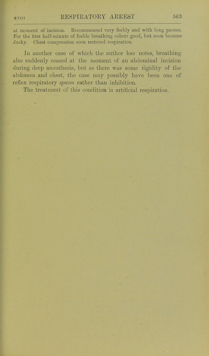 at moment of incision. Recommenced very feebly and with long pauses. For the first half-minute of feeble breathing colour good, but soon became- dusky. Chest compression soon restored respiration. Ill another case of which the author has notes, breathing also suddenly ceased at the moment of an abdominal incision during deep an;esthesia, but as there was some rigidity of the abdomen and chest, the case may possibly have been one of reflex respiratory spasm rather than inhibition. The treatment of this condition is artificial respiration.