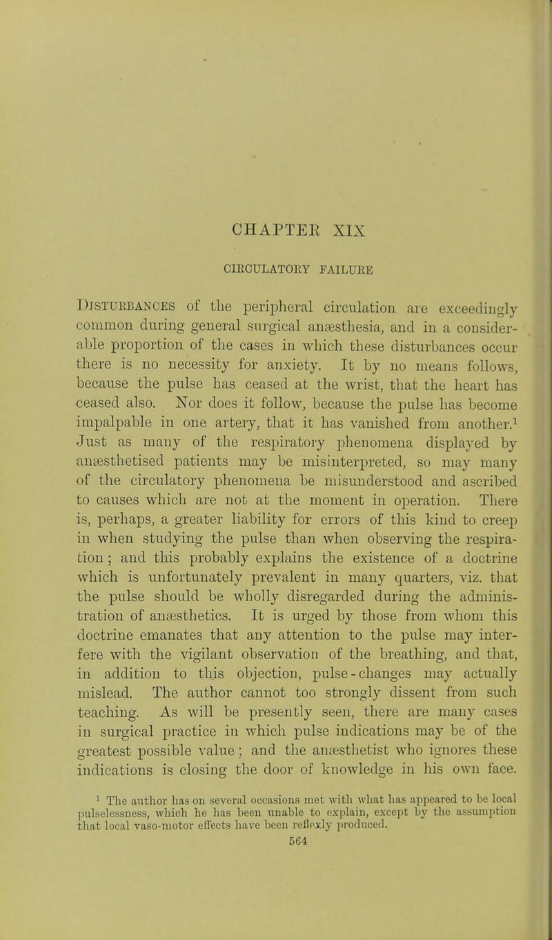 CHAPTEK XIX ClECULATOllY FAILURE Disturbances of the peripheral circulation are exceedingly common during general surgical antesthesia, and in a consider- able proportion of the cases in which these disturbances occur there is no necessity for anxiety. It by no means follows, because the pulse has ceased at the wrist, that the heart has ceased also. Nor does it follow, because the pulse has become impalpable in one artery, that it has vanished from another.^ Just as many of the respiratory phenomena displayed by anassthetised patients may be misinterpreted, so may many of the circulatory phenomena be misunderstood and ascribed to causes which are not at the moment in operation. There is, perhaps, a greater liability for errors of this kind to creep in when studying the pulse than when observing the respira- tion ; and this probably explains the existence of a doctrine which is unfortunately prevalent in many quarters, viz. that the pulse should be wholly disregarded during the adminis- tration of anesthetics. It is urged by those from whom this doctrine emanates that any attention to the pulse may inter- fere with the vigilant observation of the breathing, and that, in addition to this objection, pulse - changes may actually mislead. The author cannot too strongly dissent from such teaching. As will be presently seen, there are many cases in surgical practice in which pulse indications may be of the greatest possible value; and the anoBsthetist who ignores these indications is closing the door of knowledge in his own face. ^ The author has on several occasions met with what has appeared to be local pulselessness, which he has been unable to explain, except by the assumption that local vaso-niotor effects have been reflexlj' produced.