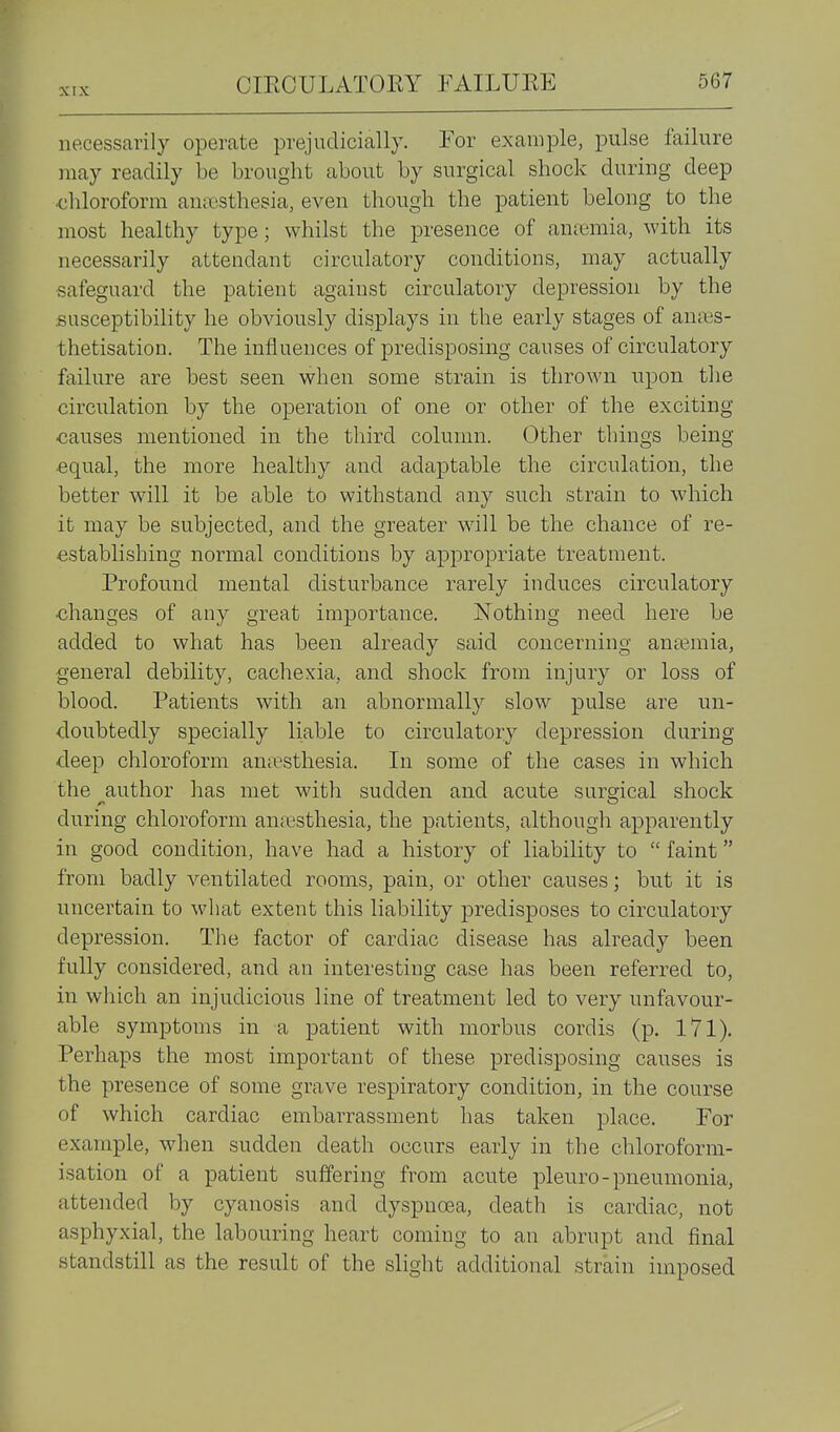 necessarily operate prejudicially. For example, pulse failure may readily be brought about by surgical shock during deep •chloroform an;csthesia, even though the patient belong to the most healthy type; whilst the presence of anremia, with its necessarily attendant circulatory conditions, may actually safeguard the patient against circulatory depression by the susceptibility he obviously displays in the early stages of anass- thetisation. The influences of predisposing causes of circulatory failure are best seen when some strain is thrown upon the circulation by the operation of one or other of the exciting causes mentioned in the third column. Other things being equal, the more healthy and adaptable the circulation, the better will it be able to withstand any such strain to which it may be subjected, and the greater will be the chance of re- establishing normal conditions by apj^ropriate treatment. Profound mental disturbance rarely induces circulatory changes of any great importance. Nothing need here be added to what has been already said concerning anaemia, general debility, cachexia, and shock from injury or loss of blood. Patients with an abnormally slow pulse are un- doubtedly specially liable to circulatory depression during deep chloroform amesthesia. In some of the cases in which the author has met with sudden and acute surgical shock during chloroform anresthesia, the patients, although apparently in good condition, have had a history of liability to  faint from badly ventilated rooms, pain, or other causes; but it is uncertain to what extent this liability predisposes to circulatory depression. The factor of cardiac disease has already been fully considered, and an interesting case has been referred to, in which an injudicious line of treatment led to very unfavour- able symptoms in a patient with morbus cordis (p. I7l). Perhaps the most important of these predisposing causes is the presence of some grave respiratory condition, in the course of which cardiac embarrassment has taken place. For example, when sudden death occurs early in the chloroform- isation of a patient suffering from acute pleuro-pneumonia, attended by cyanosis and dyspnoea, death is cardiac, not asphyxial, the labouring heart coming to an abrupt and final standstill as the result of the slight additional strain imposed