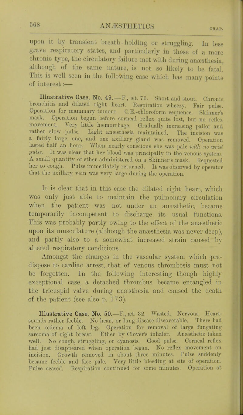 CHAP. upon it by transient breath-holding or struggling. In less grave respiratory states, and particularly in those of a more chronic type, the circulatory failure met with during anesthesia, although of the same nature, is not so likely to l)e fatal! This is well seen in the following case which has many points of interest:— Illustrative Case, No. 49.—R, tet. 7G. Short and stout. Chronic bronchitis and dihited riglit heart. Respiration wheezy. Fair pulse. Operation for mannuary tumour. C.E.-chloroform sequence. Skinnei-'s mask. Operation begun before corneal refle.x quite lost, but no refle.x movement. Very little hasmorrhage. Gradually increasing pallor and rather slow pulse. Light anajsthesia maintained. The incision was a fairly large one, and one axillary gland was removed. Oi)eration lasted half an hour. When nearly conscious she was pale vnth no wrist 'pulse. It was clear that her blood was principally in the venous system. A small quantity of ether administered on a Skinner's mask. Requested her to cough. Pulse immediately returned. It w^as observed by operator that the axillary vein was very large during the operation. It is clear that in this case the dilated ri^ht heart, which was only just able to maintain the pulmonary circulation when the patient was not under an antcsthetic, became temporarily incompetent to discharge its usual functions. This was probably partly owing to the effect of the anoesthetic upon its musculature (although the ansesthesia was never deep), and partly also to a somewhat increased strain caused by altered respiratory conditions. Amongst the changes in the vascular system which pre- dispose to cardiac arrest, that of venous thrombosis must not be forgotten. In tlie following interesting though highly exceptional detached thrombus became entangled in the tricuspid valve during aujesthesia and caused the death of the patient (see also p. l73). Illustrative Case, No, 50.—F., set. 32. Wasted. Nervous. Heart- sounds rather feeble. No heart or lung disease discoverable. There had been cedema of left leg. Operation for removal of large fungating sarcoma of right breast. Ether by Clover's inhaler. Anajsthetic taken well. No cough, struggling, or cyanosis. Good pulse. Corneal reflex had just disappeared when operation began. No reflex movement on incision. Growth removed in about three minutes. Pulse suddenly became feeble and face pale. Very little bleeding at site of operation. Pulse ceased. Respiration continued for some minutes. Operation at