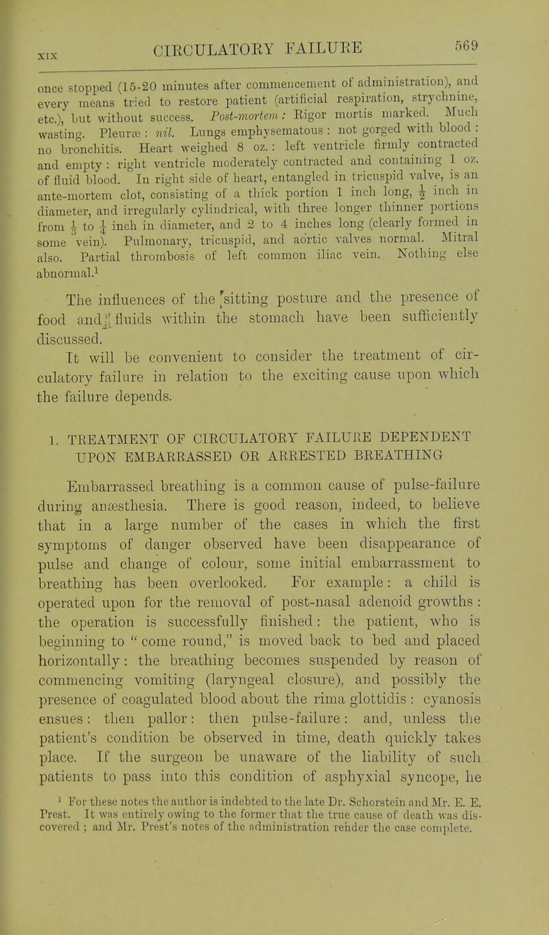 once stopped (15-20 minutes after commencement of administration), and every means tried to restore patient (artificial respiration, strychnine, etc.), but without success. Post-mortem: Rigor mortis marked. Much wasting. PleuriB : nil. Lungs emphysematous : not gorged with blood : no bronchitis. Heart weighed 8 oz.: left ventricle firmly _ contracted and empty : right ventricle moderately contracted and containing 1 oz. of fluid blood. In right side of heart, entangled in tricuspid valve, is an ante-mortem clot, consisting of a thick portion 1 inch long, ^ inch in diameter, and irregularly cylindrical, with three longer thinner portions from lio I inch in diameter, and 2 to 4 inches long (clearly formed in some vein). Pulmonary, tricuspid, and aortic valves normal. Mitral also. Partial thrombosis of left common iliac vein. Nothing else abnormal .1 The influences of the [sittmg posture and the presence of food andj; fluids within the stomach have been sufficiently discussed. It will be convenient to consider the treatment of cir- culatory failure in relation to the exciting cause upon which the failure depends. 1. TREATMENT OF CIRCULATORY FAILURE DEPENDENT UPON EMBARRASSED OR ARRESTED BREATHING Embarrassed breathing is a common cause of pulse-failure during anesthesia. There is good reason, indeed, to believe that in a large number of the cases in which the first symptoms of danger observed have been disappearance of pulse and change of colour, some initial embarrassment to breathing has been overlooked. For example: a child is operated upon for the removal of post-nasal adenoid growths : the operation is successfully finished: the patient, who is beginning to  come round, is moved back to bed and placed horizontally : the breathing becomes suspended by reason of commencing vomiting (laryngeal closure), and possibly the presence of coagulated blood about the rima glottidis : cyanosis ensues: then pallor: then pulse-failure: and, unless the patient's condition be observed in time, death quickly takes place. If the surgeon be unaware of the liability of sucli patients to pass into this condition of asphyxial syncope, he 1 For these notes the author is indebted to the late Dr. Schorstein and Mr. E. E. Prest. It wns entirely owing to the former that the true cause of death was dis- covered ; and Mr. Prest's notes of the administration render the case complete.