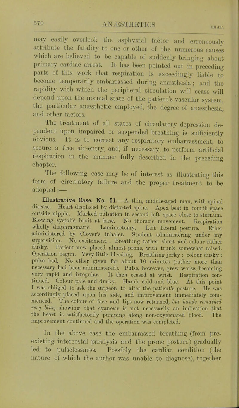 CHAr. may easily overlook the asphyxial factor and erroneously attribute the fatality to one or other of the numerous causes which are believed to be capable of suddenly bringin^^ aljout primary cardiac arrest. It has been pointed out in preceding parts of this work that respiration is exceedingly liable to become temporarily embarrassed during anaesthesia; and the rapidity with which the peripheral circulation will cease will depend upon the normal state of the patient's vascular system, the particular anesthetic employed, the degree of ansesthesia! and other factors. The treatment of all states of circulatory depression de- pendent upon impaired or suspended breathing is sufficiently obvious. It is to correct any respiratory embarrassment, to secure a free air-entry, and, if necessary, to perform artificial respiration in the manner fully described in the preceding chapter. The following case may be of interest as illustrating this form of circulatory failure and the proper treatment to be adopted:— Illustrative Case, No. 51.—A thin, middle-aged mail, with spinal disease. Heart displaced by distorted spine. Apex beat in fourth space outside nipple. Marked pulsation in second left space close to sternum. Blowing systolic bruit at base. No thoracic movement. Eespiration wholly diaphragmatic. Laminectomy. Left lateral posture. Ether administered by Clover's inhaler. Student administering under my supervision. No excitement. Breathing rather short and colour rather dusky. Patient now jjlaced almost prone, with trunk somewhat raised. Operation begun. Very little bleeding. Breathing jerky : colour dusky : pulse bad. No ether given for about 10 minutes (rather more than necessary had been administered). Pulse, however, grew worse, becoming very rapid and irregular. It then ceased at wrist. Eespiration con- tinued. Colour pale and dusk3'. Hands cold and blue. At this point I was obliged to ask the surgeon to alter the patient's posture. He was accordingly placed upon his side, and improvement immediately com- menced. The colour of face and lips now returned, hut hands remained very blue, showing that cyanosis is not necessarily an indication that the heart is satisfactorily pumping along non-oxygenated blood. The improvement continued and the operation was completed. In the above case the embarrassed breathing (from pre- existing intercostal paralysis and the prone posture) gradually led to pulselessness. Possibly the cardiac condition (the nature of which the author was unable to diagnose), together