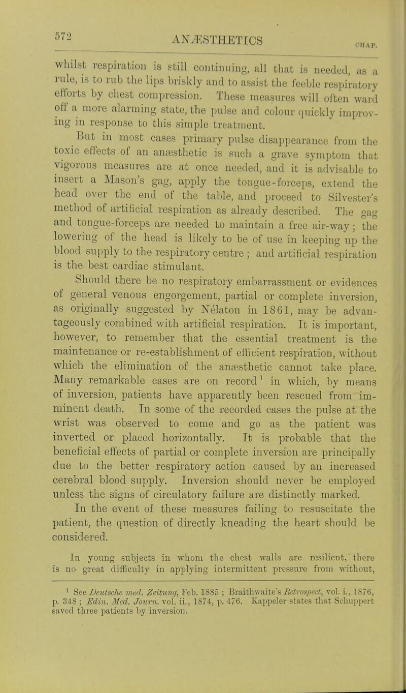 CHAP. whilst respiration is still continuing, all that is needed, as a rule, is to rub the lips biiskly and to assist the feeble respiratory efforts by chest compression. These measures will often ward off a more alarming state, the pulse and colour quickly improv- ing in response to this simple treatment. ^ But in most cases primary pulse disappearance from the toxic effects of an anesthetic is such a grave symptom that vigorous measures are at once needed, and it is advisable to insert a Mason's gag, apply the tongue-forceps, extend the head over the end of the table, and proceed to Silvester's method of artificial respiration as already described. Tlie gag and tongue-forceps are needed to maintain a free air-way; the lowering of the head is likely to be of use in keeping up the blood supply to the respiratory centre ; and artificial respiration is the best cardiac stimulant. Should there be no respiratory embarrassment or evidences of general venous engorgement, partial or complete inversion, as originally suggested by Nelaton in 1861, may be advan- tageously combined with artificial respiration. It is important, however, to remember that the essential treatment is the maintenance or re-establishment of efficient respiration, without which the elimination of the antesthetic cannot take place. Many remarkable cases are on record^ in which, by means of inversion, patients have apparently been rescued from im- minent death. In some of the recorded cases the pulse at the wrist was observed to come and go as the patient was inverted or placed horizontally. It is probable that the beneficial effects of partial or complete inversion are principally due to the better respiratory action caused by an increased cerebral blood supply. Inversion should never be employed unless the signs of circulatory failure are distinctly marked. In the event of these measures failing to resuscitate the patient, the question of directly kneading the heart should be considered. In young subjects in whom the chest walls are resilient,' there is no great difficulty in applying intermittent pressure from without, ^ Deutsche med. ZeiHng, Feb. 1885 ; V>v&it\\v>-site's Retrospect, vol. i., 1876, p. 348 ; Eclin. Med. Journ. vol. ii., 1874, p. 476. Kajipeler states that Sclmppert saved tliree patients by inversion.