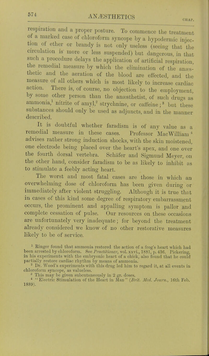 respiration and a proper posture. To commence the treatment of a marked case of chloroform syncope by a hypodermic injec- tion ot ether or brandy is not only useless (seeing that the circulation is' more or less suspended) but dangerous, in that such a procedure delays the application of artificial respiration, the remedial measure by which the elimination of the anies- thetic and the aeration of the blood are effected, and the measure of all others which is most likely to increase cardiac action. There is, of course, no objection to the employment, by some other person than the an&sthetist, of such drugs as' ammonia,^ nitrite of amyl,^ strychnine, or caffeine but these substances should only be used as adjuncts, and in the manner described. It is doubtful whether faradism is of any value as a remedial measure in these cases. Professor MacWilliam advises rather strong induction shocks, with the skin moistened, one electrode being placed over the heart's apex, and one over the fourth dorsal vertebra. Schiifer and Sigmund Meyer, on the other hand, consider faradism to be as likely to inhibit as to stimulate a feebly acting heart. The worst and most fatal cases are those in which an overwhelming dose of chloroform has been given during or immediately after violent strugghug. Although it is true that in cases of this kind some degree of respiratory embarrassment occurs, the prominent and appalling symptom is pallor and complete cessation of pulse. Our resources on these occasions are unfortunately very inadequate; for beyond the treatment already considered we know of no other restorative measures likely to be of service. ^ Ringer found that ammonia restored the action of a frog's lieart which had been arrested by chloroform. See Practitioner, vol. xxvi., 1881, p. 436. Pickering, in his experiments with the embryonic heart of a chick, also found that he could partially restore cardiac rhythm by means of ammonia. ^ Dr. Wood's experiments with this drug led him to regard it, at all events in chloroform syncope, as valueless. This may be given subcutaneously in 2 gr. doses. Electric Stimulation of the Heart in Man {Brit. Med. Journ., 16th Feb. 1889).