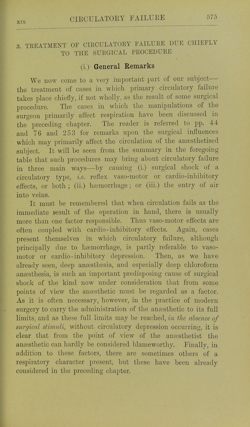 3 TREATMENT OF CIRCULATORY FAILURE DUE CHIEFLY TO THE SURGICAL PROCEDURE (i.) General Remarks We now come to a very important part of our subject— the treatment of cases in which primary circulatory failure takes place chiefly, if not wholly, as the result of some surgical procedure. The cases in which the manipulations of the surgeon primarily affect respiration have been discussed in the preceding chapter. The reader is referred to pp. 44 and 76 and 253 for remarks upon the surgical influences which may primarily affect the circulation of the an^sthetised subject. It will be seen from the summary in the foregoing table that such procedures may bring about circulatory failure in three main ways—by causing (i.) surgical shock of a circulatory type, i.e. reflex vaso-motor or cardio-inhibitory effects, or both ; (ii.) haemorrhage ; or (iii.) the entry of air into veins. It must be remembered that when circulation fails as the immediate r-esult of the operation in hand, there is usually more than one factor responsible. Thus vaso-motor effects are often coupled with cardio-inhibitory effects. Again, cases present themselves in which circulatory failure, although principally due to hemorrhage, is partly referable to vaso- motor or cardio-inhibitory depression. Then, as we have already seen, deep anassthesia, and especially deep chloroform anaesthesia, is such an important predisposing cause of surgical shock of the kind now under consideration tliat from some points of view the anffisthetic must be regarded as a factor. As it is often necessary, however, in the practice of modern surgery to carry the administration of the anaesthetic to its full limits, and as these full limits may be reached, in the absence of surgical stimuli, without circulatory depression occurring, it is clear that from the point of view of the anaesthetist the anaesthetic can hardly be considered blameworthy. Finally, in addition to these factors, there are sometimes others of a respiratory character present, but these have been already considered in the preceding chapter.