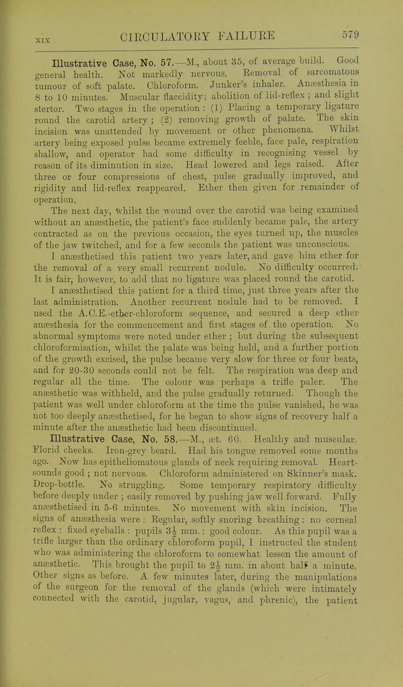 Illustrative Case, No. 57.—M., about 35, of average build. Good general health. Not markedly nervous. Kenioval of sarcomatous tumour of soft palate. Chloroform. Junker's inhaler. Anaesthesia in 8 to 10 minutes. Muscular fiaccidity; abolition of lid-reflex ; and slight stertor. Two stages in the operation : (1) Placing a temporary ligature round the carotid artery ; (2) removing growth of palate. The skin incision was unattended by movement or other phenomena. Whilst artery being exposed pulse became extremely feeble, face pale, respiration shallow, and operator had some difficulty in recognising vessel by reason of its diminution in size. Head lowered and legs raised. After three or four compressions of chest, pulse gradually improved, and rigidity and lid-reHex reappeared. Ether then given for remainder of operation. The next day, whilst the wound over the carotid was being examined without an antesthetic, the patient's face suddenly became pale, the artery contracted as on the previous occasion, the eyes turned up, the muscles of the jaw twitched, and for a few seconds the patient was unconscious. I antesthetised this patient two years later, and gave him ether for the removal of a very small recurrent nodule. No difficulty occurred. It is fair, however, to add that no ligature was placed round the carotid. I anaesthetised this patient for a third time, just three years after the last administration. Another recurrent nodule had to be removed. I used the A. C.E.-ether-chloroform sequence, and secured a deep ether antesthesia for the commencement and first stages of the operation. No abnormal symptoms were noted under ether ; but during the subsequent chloroformisation, whilst the palate was being held, and a further portion of the growth excised, the pulse became very slow for three or four beats, and for 20-30 seconds could not be felt. The respiration was deej) and regular all the time. The colour was perhaps a triHe paler. The anassthetic was withheld, and the pulse gradually returned. Though the patient was well under chloroform at the time the pulse vanished, he was not too deeply antesthetised, for he began to show signs of recovery half a minute after the antesthetic had been discontinued. Illustrative Case, No. 58.—M., tet. 60. Healthy and muscular. Florid cheeks. Iron-grey beard. Had his tongue removed some months ago. Now has epitheliomatous glands of neck requiring removal. Heart- sounds good ; not nervous. Chloroform administered on Skinner's mask. Drop-bottle. No struggling. Some temporary respiratory difficulty before deeply under ; easily removed by pushing jaw well forward. Fully anoesthetised in 5-6 minutes. No movement with skin incision. The signs of anfesthesia were : Kegular, softly snoring breathing: no corneal reflex : fixed eyeballs : pupils 3| mm.: good colour. As this pupil was a trifle larger than the ordinary chloroform pupil, I instructed the student who was administering the chloroform to somewhat lessen the amount of antesthetic. This brought the pupil to 2| mm. in about hal* a minute. Other signs as before. A few minutes later, during the manipulations of the surgeon for the removal of the glands (which were intimately connected with the carotid, jugular, vagus,' and phrenic), the patient