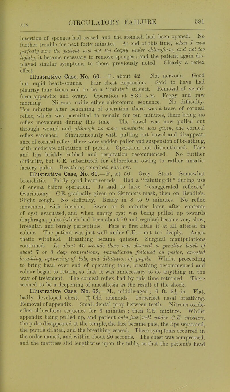 insertion of sponges head ceased and the stomach had been opened. No further trouble for next forty minutes. At end of this time, rvlmi I was perfectly sure the patient ^oas not too deeply under chloroform, and not too lightly, it became necessary to remove sponges ; and the patient again dis- played similar symptoms to those previously noted. Clearly a reflex effect. Illustrative Case, No. 60.—F., about 42. Not nervous. Good but rapid heart-sounds. Fair chest expansion. Said to have had pleurisy four times and to be a  fainty subject. Removal of vermi- form appendix and ovary. Operation at 8.30 a.m. Foggy and raw morning. Nitrous oxide-ether-chloroform sequence. No difhculty. Ten minutes after beginning of operation there was a trace of corneal reflex, which was permitted to remain for ten minutes, there being no reflex movement during this time. The bowel was now pulled out through wound and, althoitgh no more amvsthetic was given, the corneal reflex vanished. Simultaneously with pulling out bowel and disappear- ance of corneal reflex, there were sudden pallor and suspension of breathing, with moderate dilatation of pupils. Operation not discontinued. Face and lips briskly rubbed and respiration recommenced. No farther difiiculty, but C.E. substituted for chloroform owing to rather unsatis- factory pulse. Breathing femained shallow. Illustrative Case, No. 61.—F., ait. 50. Grey. Stout. Somewhat bronchitic. Fairly good heart-sounds. Had a  fainting-fit during use of enema before operation. Is said to have  exaggerated reflexes. Ovariotomy. C.E. gradually given on Skinner's mask, then on Eendle's. Slight cough. No difficulty. Ready in 8 to 9 minutes. No reflex movement with incision. Seven or 8 minutes later, after contents of cyst evacuated, and when empty cyst was being pulled up towards diaphragm, pulse (which had been about 70 and regular) became very slow, irregular, and barely perceptible. Face at first little if at all altered in colour. The patient was just well under C.E.—not too deeply. Anaes- thetic withheld. Breathing became quieter. Surgical manipulations continued. In about 45 seconds there luas observed a peculiar hatch of about 7 or 8 deep respirations, immediately folloxoed by pallor, arrested breathing, uptimiing of lids, and dilatation of pupils. Whilst proceeding to bring head over end of operating table, breathing recommenced and colour began to return, so that it was unnecessary to do anything in the way of treatment. The corneal reflex had by this time returned. There seemed to be a deepening of anjEsthesia as the result of the shock. Illustrative Case, No. 62.—M., middle-aged; 6 ft. 2| in. Flat, badly developed chest. (?) Old adenoids. Imperfect nasal breathing. Removal of appendix. Small dental prop between teeth. Nitrous oxide- ether-chloroform sequence for 6 minutes ; then C.E. mixture. Whilst appendix being pulled up, and patient 071^2/jus<;i(;eM under C.E. mixtttre, the pulse disappeared at the temple, the face became pale, the lips separated, the pupils dilated, and the breathing ceased. These symptoms occurred in the order named, and within about 20 seconds. • The chest was compressed, and the mattress slid lengthwise upon the table, so that the patient's head