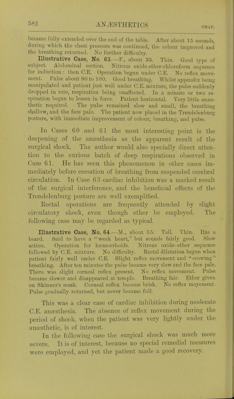 ANyt:ST]{ETIOS CHAP. became fully extended over the end of the table. After about 15 seconds, during which the chest pressure was continued, the colour improved and the breathing returned. No further diHicuIty. Illustrative Case, No. 63.—F., about 35. Thin. Good type of subject. Abdominal section. Nitrous oxide-ether-chloroforin sequence for induction : then C.E. Operation begun under C.E. No reflex move- ment. Pulse about 90 to 100. Good breathing. Whilst appendix being manipulated and patient just well under C.E. mixture, the pulse suddenly dropped in rate, respiration being unafl'ccted. In a minute or two re- spiration began to lessen in force. Patient horizontal. Very little anes- thetic required. The pulse remained slow and small, the breathing shallow, and the face pale. The patient now placed in the Trendelenburg posture, with immediate improvement of colour, breathing, and pulse. In Cases 60 and 61 the most interesting point is the deepening of the anaesthesia as the apparent result of the surgical shock. The author would also specially direct atten- tion to the curious batch of deep respirations observed in Case 61. He has seen this phenomenon in other cases im- mediately before cessation of breathing from suspended cerebral circulation. In Case 63 cardiac inhibition was a marked result of the surgical interference, and the beneficial effects of the Trendelenburg posture are well exemplified. Rectal operatious are frequently attended by slight circulatory shock, even though ether be employed. The following case may be regarded as typical. Illustrative Case, No. 64.—M., about 55. Tall. Thin. Has a beard. Said to have a  weak heart, but sounds fairly good. Slow action. Operation for hfemoirhoids. Nitrous oxide-ether sequence followed by C.E. mixture. No difficulty. Eectal dilatation begun when patient fairly well under C.E. Slight reflex movement and  crowing  breathing. After ten minutes the pulse became very slow and the face pale. There was slight corneal reflex present. No reflex movement. Pulse became slower and disappeared at temple. Breathing fair. Ether given on Skinner's mask. Corneal reflex became brisk. No reflex movement. Pulse gradually returned, but never became full. This was a clear case of cardiac inliibition during moderate C.E. an£esthesia. The absence of reflex movement during the period of shoclc, when tlie patient was very lightly inider the anesthetic, is of interest. In the following case the surgical shock was much more severe. It is of interest, because no special remedial measures were employed, and yet the patient made a good recovery.