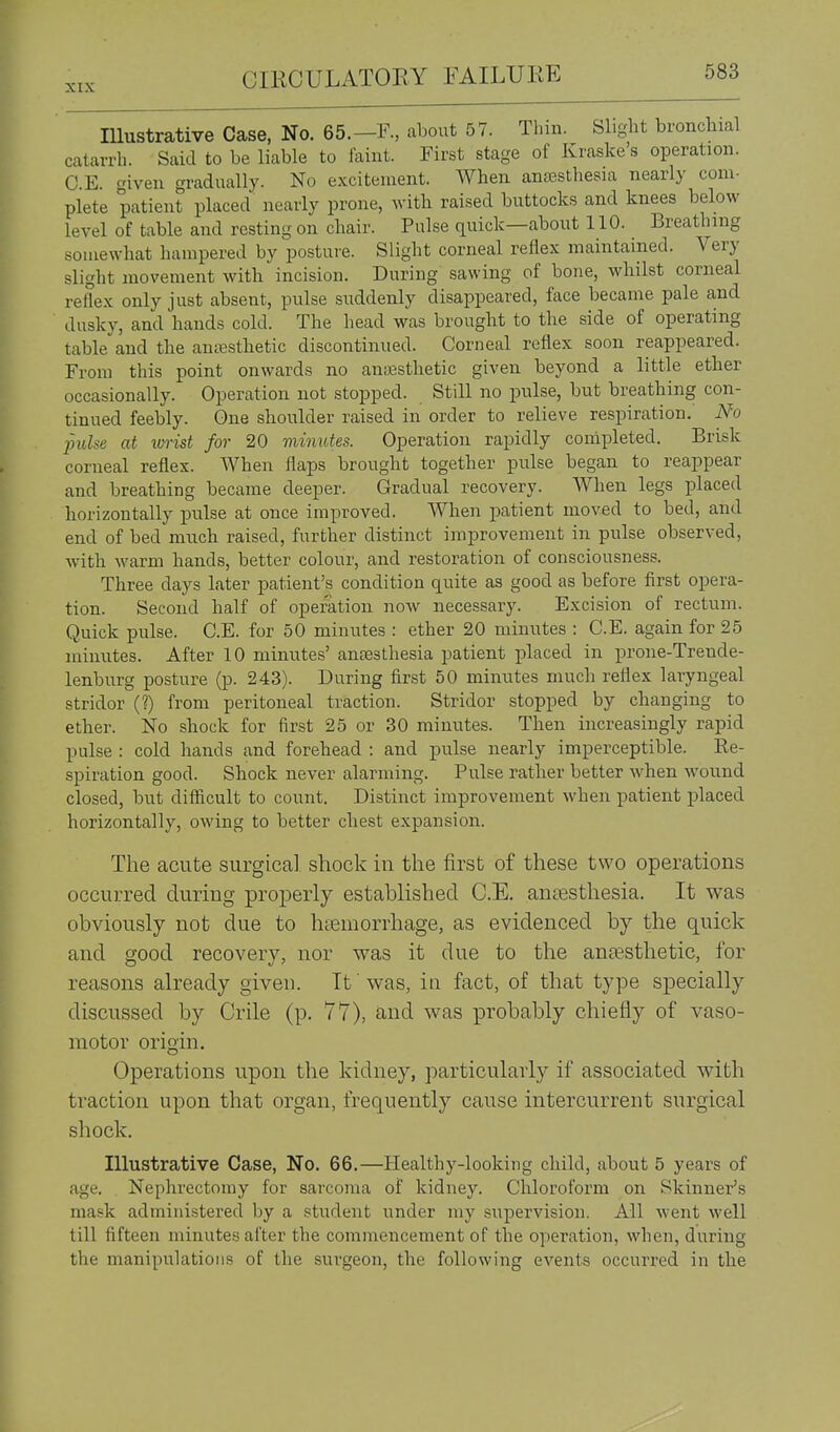 Illustrative Case, No. 65.—F., about 57. Thin. Slight bronchial catarrh. Said to be liable to laint. First stage of Kraske's operation. C.E. given gradually. No excitement. When anjje.sthesia nearly com- plete patient placed nearly prone, with raised buttocks and knees below level of table and resting on chair. Pulse quick—about 110. Breathing somewhat hampered by posture. Slight corneal reflex maintained. Very slight movement with incision. During sawing of bone, whilst corneal reflex only just absent, pulse suddenly disappeared, face became pale and dusky, and hands cold. The head was brought to the side of operating table'^and the ani^sthetic discontinued. Corneal reflex soon reappeared. From this point onwards no ansssthetic given beyond a little ether occasionally. Operation not stopped. Still no pulse, but breathing con- tinued feebly. One shoulder raised in order to relieve respiration. No pulse at tvrist for 20 minutes. Operation rapidly completed. Brisk corneal reflex. When flaps brought together pulse began to reappear and breathing became deeper. Gradual recovery. AVhen legs placed horizontally pulse at once improved. When patient moved to bed, and end of bed much raised, further distinct improvement in pulse observed, with warm hands, better colour, and restoration of consciousness. Three days later patient's condition quite as good as before first opera- tion. Second half of operation now necessary. Excision of rectum. Quick pulse. C.E. for 50 minutes : ether 20 minutes : C.E. again for 25 minutes. After 10 minutes' antesthesia patient placed in prone-Trende- lenburg posture (p. 243). During first 50 minutes much reflex laryngeal stridor (?) from peritoneal traction. Stridor stopped by changing to ether. No shock for first 25 or 30 minutes. Then increasingly rapid pulse : cold hands and forehead : and pulse nearly imperceptible. Re- spiration good. Shock never alarming. Pulse rather better when wound closed, but difficult to count. Distinct improvement when patient placed horizontally, owing to better chest expansion. The acute surgical shock in the first of these two operations occurred during properly established C.E. anaesthesia. It was obviously not due to haemorrhage, as evidenced by the quick and good recovery, nor was it due to the anaesthetic, for reasons already given. It was, in fact, of that type specially discussed by Crile (p. 77), and was probably chiefly of vaso- motor origin. Operations upon the kidney, particularly if associated with traction upon that organ, frequently cause intercurrent surgical shock. Illustrative Case, No. 66.—Healthy-looking child, about 5 years of age. Nephrectomy for sarcoma of kidney. Chloroform on Skinner's mask administered by a student under my supervision. All went well till fifteen minutes after the commencement of the operation, when, during the manipulations of the surgeon, the following events occurred in the