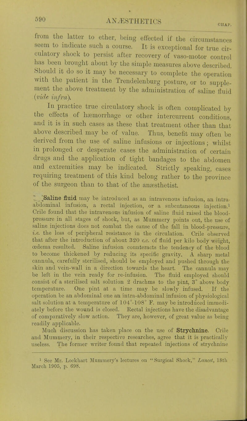 CIIAl'. from the latter to ether, being effected if the circumstances seem to indicate such a course. It is exceptional for true cir- culatory shock to persist after recovery of vaso-motor control has been brought about by the simple measures above described. Should it do so it may be necessary to complete the operation with the patient in the Trendelenburg posture, or to supple- ment the above treatment by the administration of saline fluid {vide infra). In practice true circulatory shock is often complicated by the effects of haemorrhage or other intercurrent conditions, and it is in such cases as these that treatment other than that above described may be of value. Thus, benefit may often be derived from tlie use of saline infusions or injections; wliilst in prolonged or desperate cases the administration of certain drugs and the application of tight bandages to the abdomen and extremities may be indicated. Strictly speaking, cases requiring treatment of this kind belong rather to the province of the snrgeon than to that of the amBsthetist. :, _ ,Saline fluid may be introduced as an iiitravenou.s infusion, an intra- abdominal infusion, a rectal injection, or a subcutaneous injection.^ Crile found tbat the intravenous infusion of saline fluid raised the blood- pressure in all stages of shock, but, as Mummery points out, the use of saline injections does not combat the cause of the fall in blood-pressure, i.e. the loss of perij)heral resistance in the circulation. Crile observed that after the introduction of about 320 c.c. of fluid per kilo body weight, oedema resulted. Saline infusion counteracts the tendency of the blood to become thickened by reducing its specific gravity. A sharp metal cannula, carefully sterilised, should be employed and pushed through the skin and vein-wall in a direction towards the heart. The cannula may be left in the vein ready for re-infusion. The fluid employed should consist of a sterilised salt solution 2 drachms to the pint, 3° above body temperature. One pint at a time may be slowly infused. If the operation be an abdominal one an intra-abdominal infusion of physiological salt solution at a temjoerature of 104°-108° F. may be introduced immedi- ately before the wound is closed. Eectal injections have the disadvantage of comparatively slow action. They are, however, of great value as being readily applicable. Much discussion has taken place on the use of Strychnine. Crile and Mummery, in their respective researches, agree that it is practically useless. The former writer found that repeated injections of strychnine ^ See Mr. Lockhart Mummery's lectures on Surgical Shock, Lancet, 18tli March 1905, p. 698.
