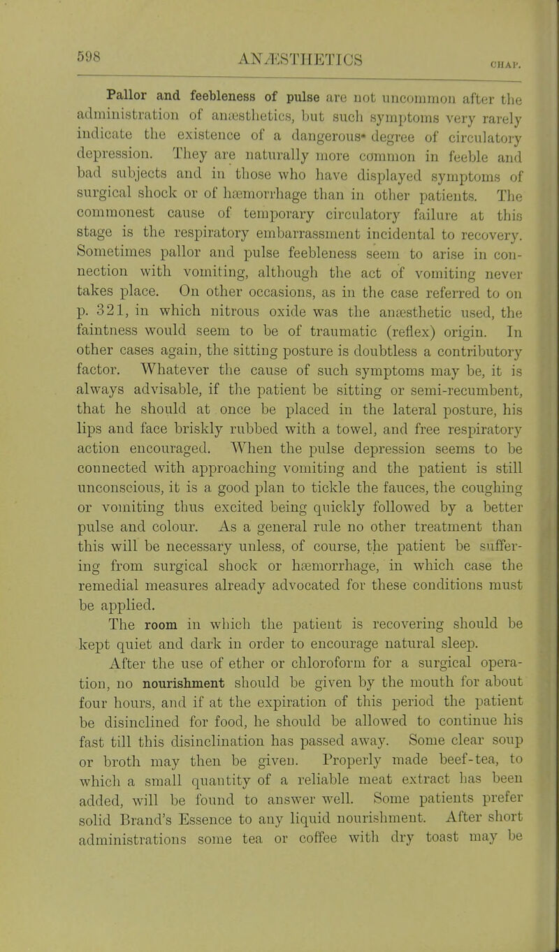 CHAI'. Pallor and feebleness of pulse are not uncommon after the administration of amestlietics, but such symptoms very rarely indicate the existence of a dangerous* degree of circulatory depression. They are naturally more common in feeble and bad subjects and in those who have displayed symptoms of surgical shock or of hasmorrhage than in other patients. The commonest cause of temporary circulatory failure at this stage is the respiratory embarrassment incidental to recovery. Sometimes pallor and pulse feebleness seem to arise in con- nection with vomiting, although the act of vomiting never takes place. On other occasions, as in the case referred to on p. 321, in which nitrous oxide was the antesthetic used, the faintness would seem to be of traumatic (reflex) origin. In other cases again, the sitting posture is doubtless a contributory factor. Whatever the cause of such symptoms may be, it is always advisable, if the patient be sitting or semi-recumbent, that he should at once be placed in the lateral posture, his lips and face briskly rubbed with a towel, and free respiratory action encouraged. When the pulse depression seems to be connected with approaching vomiting and the j)atient is still unconscious, it is a good plan to tickle the fauces, the coughing or vomiting thus excited being quickly followed by a better pulse and colour. As a general rule no other treatment than this will be necessary unless, of course, the patient be suffer- ing from surgical shock or haemorrhage, in which case the remedial measures already advocated for these conditions must be applied. The room in which the patient is recovering should be kept quiet and dark in order to encourage natural sleep. After the use of ether or chloroform for a surgical opera- tion, no nourislmient should be given by the mouth for about four hours, and if at the expiration of this period the patient be disinclined for food, he should be allowed to continue his fast till this disinclination has passed away. Some clear soup or broth may then be giveu. Properly made beef-tea, to which a small quantity of a reliable meat extract has been added, will be found to answer well. Some patients prefer solid Brand's Essence to any liquid nourishment. After short administrations some tea or coffee with dry toast may be