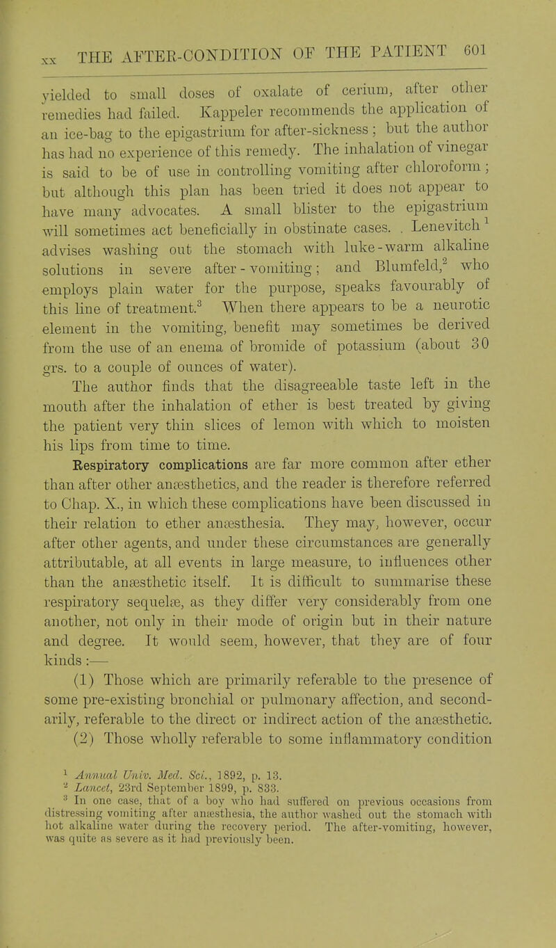 }delded to small doses of oxalate of cerium, after other remedies had failed. Ivappeler recommends the application of an ice-bag to the epigastrium for after-sickness ; but the author has had no experience of this remedy. The inhalation of vinegar is said to be of use in controlling vomiting after chloroform; but although this plan has been tried it does not appear to have many advocates. A small blister to the epigastrium will sometimes act beneficially in obstinate cases. . Lenevitch advises washing out the stomach with luke-warm alkaline solutions in severe after - vomiting; and Blumfeld,^ who employs plain water for the purpose, speaks favourably of this line of treatment.^ When there appears to be a neurotic element in the vomiting, benefit may sometimes be derived from the use of an enema of bromide of potassium (about 30 grs. to a couple of ounces of water). The author finds that the disagreeable taste left in the mouth after the inhalation of ether is best treated by giving the patient very thin slices of lemon with which to moisten his lips from time to time. Respiratory complications are far more common after ether than after other anaesthetics, and the reader is therefore referred to Chap. X., in which these complications have been discussed in their relation to ether anassthesia. They may, however, occur after other agents, and under these circumstances are generally attributable, at all events in large measure, to influences other than the anaesthetic itself. It is difficult to summarise these respiratory sequelfe, as they differ very considerably from one another, not only in their mode of origin but in their nature and degree. It would seem, however, that they are of four kinds:— (1) Those which are primarily referable to the presence of some pre-existing bronchial or pulmonary affection, and second- arily, referable to the direct or indirect action of the anEesthetic. (2) Those wholly referable to some inflammatory condition 1 Annual Univ. Med. ScL, 1892, p. 13. Lancet, 23rd September 1899, p. 833. ^ In one case, that of a boy who liad suffered on previous occasions from distressing vomiting after ansesthesia, the autlior washed out the stomach with liot alkaline water during the recovery period. The after-vomiting, however, was quite as severe as it had [ireviously been.
