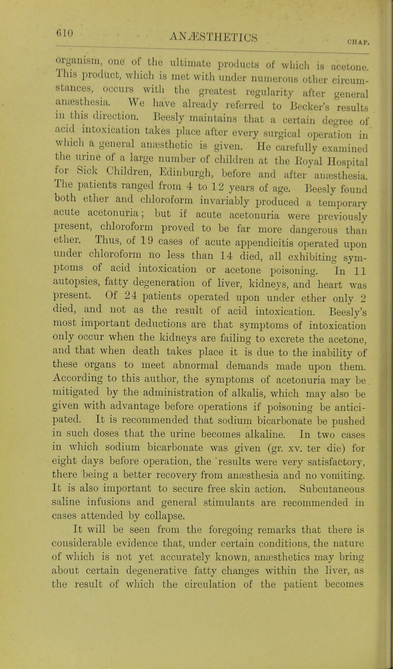 CHAP. organism, one of the ultimate products of which is acetone This product, which is met with under numerous other circum- stances, occurs with the greatest regularity after general ancesthesia. We have already referred to Becker's results in this direction. Beesly maintains that a certain degree of acid intoxication takes place after every surgical operation in winch a general antesthetic is given. He carefully examined the urme of a large number of children at the Eoyal Hospital for Sick Children, Edinburgh, before and after auiesthesia. The patients ranged from 4 to 12 years of age. Beesly found both ether and chloroform invariably produced a temporary acute acetonuria; but if acute acetonuria were previously present, chloroform proved to be far more dangerous than ether. Thus, of 19 cases of acute appendicitis operated upon under chloroform no less than 14 died, all exhibiting sym- ptoms of acid intoxication or acetone poisoning. In 11 autopsies, fatty degeneration of liver, kidneys, and heart was present. Of 24 patients operated upon under ether only 2 died, and not as the result of acid intoxication. Beesly's most important deductions are that symptoms of intoxication only occur when the kidneys are failing to excrete the acetone, and that when death takes place it is due to the inability of these organs to meet abnormal demands made upon them. According to this author, the symptoms of acetonuria may be, mitigated by the administration of alkalis, which may also be given with advantage before operations if poisoning be antici- pated. It is recommended that sodium bicarbonate be pushed in such doses that the urine becomes alkaline. In two cases in which sodium bicarbonate was given (gr. xv. ter die) for eight days before operation, the results were very satisfactory, there being a better recovery from anaesthesia and no vomiting. It is also important to secure free skin action. Subcutaneous saline infusions and general stimulants are recommended in cases attended by collapse. It will be seen from the foregoing remarks that there is considerable evidence that, under certain conditions, the nature of which is not yet accurately known, antesthetics may bring about certain degenerative fatty changes within the liver, as the result of which the circulation of the patient becomes