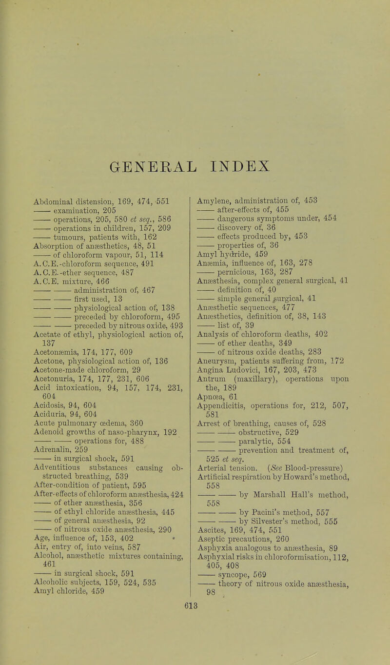 GENERAL INDEX Abdominal distension, 169, 474, -551 examination, 205 operations, 205, 580 et seq., 586 operations in cMldreu, 157, 209 tumours, patients with, 162 Absorption of anaesthetics, 48, 51 of chloroform vapour, 51, 114 A. C.E.-chloroform sequence, 491 A.C.E.-ether sequence, 487 A.C.E. mixture, 466 administration of, 467 first iised, 13 physiological action of, 138 preceded by chloroform, 495 preceded by nitrous oxide, 493 Acetate of ethyl, physiological action of, 137 Acetonemia, 174, 177, 609 Acetone, physiological action of, 136 Acetone-made chloroform, 29 Acetonuria, 174, 177, 231, 606 Acid intoxication, 94, 157. 174, 231, 604 Acidosis, 94, 604 Aciduria, 94, 604 Acute pulmonary oedema, 360 Adenoid growths of naso-pharynx, 192 operations for, 488 Adrenalin, 259 in surgical shock, 591 Adventitious substances causing ob- structed breathiug, 539 After-condition of patient, 595 After-etfects of chloroform anaesthesia, 424 of ether anaesthesia, 356 of ethyl chloride anesthesia, 445 of general anaesthesia, 92 of nitrous oxide anaesthesia, 290 Age, influence of, 153, 402 Air, entry of, into veins, 587 Alcohol, anaesthetic mixtures containing, 461 in surgical shock, 591 Alcoholic subjects, 159, 524, 535 Amyl chloride, 459 Amylene, administration of, 453 after-elfects of, 455 dangerous symptoms under, 454 discovery of, 36 effects produced by, 453 properties of, 36 Amyl hydride, 459 Anaemia, influence of, 163, 278 pernicious, 163, 287 Anaesthesia, complex general surgical, 41 definition of, 40 simple general ^surgical, 41 Anffisthetic sequences, 477 Anaesthetics, definition of, 38, 143 list of, 39 Analysis of chloroform deaths, 402 of ether deaths, 349 of nitrous oxide deaths, 283 Aneiirysm, patients suflering from, 172 Angina Ludovici, 167, 203, 473 Antrum (maxillary), operations upon the, 189 Apnoea, 61 Appendicitis, operations for, 212, 507, 581 Arrest of breathing, causes of, 528 obstructive, 529 paralytic, 554 prevention and treatment of, 525 et seq. Arterial tension. (See Blood-pressure) Artificial respiration by Howard's method, 558 by Marshall Hall's method, 558 by Pacini's method, 557 by Silvester's method, 555 Ascites, 169, 474, 551 Aseptic precautions, 260 Asphyxia analogous to anaesthesia, 89 Asphyxial risks in chloroformisation, 112, 405, 408 syncope, 569 theory of nitrous oxide anaesthesia, 98
