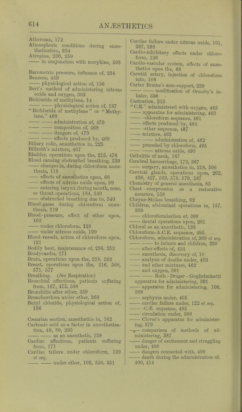 Atheroma, 172 Atinosphuric conditions during iinres- thetisatiou, 234 Atroiiine, 230, 259 in conjunction with morphine, 503 Barometric pressure, influence of, 234 Benzene, 459 physiological action of, 136 Bert's method of administering nitrous oxide and oxygen, 303 Bichloride of methylene, 14 physiological action of, 137 Bichloride of methylene or Methy- lene, 468 administration of, 470 composition of, 468 dangers of, 470 eifects produced by, 469 Biliary colic, anaisthetics in, 223 Billroth's mixture, 467 Bladder, operations upon the, 215, 476 Blood causing obstructed breathing, 539 changes in, during chloroform anres- thesia, 118 eifects of anaesthetics upon, 66 effects of nitrous oxide upon, 99 entering larynx during mouth, nose, or throat operations, 184, 540 obstructed breathing due to, 540 Blood-gases during chloroform anes- thesia, 119 Blood-pressure, eifect of ether upon, 102 under chloroform, 128 under nitrous oxide, 100 Blood-vessels, action of chloroform upon, 121 Bodily heat, maintenance of, 236, 252 Bradycardia, 171 Brain, operations upon the, 218, 502 Breast, operations upon the, 216, 568, 57L 577 Breathing. {See Respiration) Bronchial affections, patients sulfering from, 167, 475, 568 Bronchitis after ether, 359 Bronchorrhcea under ether, 360 Butyl chloride, physiological action of, 136 Cajsarian section, anaesthetics in, 162 Carbonic acid as a factor in anwsthetisa- tion, 48, 89, 295 as an anaisthetic, 138 Cardiac affections, patients suflfering from, 171 Cardiac failure . under chloroform, 122 et seq. under ether, 102, 350, 351 Cardiac failure under nitrous oxide, 101 287, 288 . • ' Cardio-inhibitory effects under chloro- form, 126 Cardio-vascular system, effects of anaes- thetics upon the, 66 Carotid artery, injection of chloroform into, 106 Carter Braine's arm-support, 239 modilicatiou of Ormsby's in- haler, 338 Castration, 215  C.E. administered with oxygen, 465 apparatus for administering, 463 -chloroform sequence, 491 effects produced by, 464 ether sequence, 487 mixture, 462 administration of, 462 preceded by chloroform, 495 nitrous oxide, 493 Cellulitis of neck, 167 Cerebral haimorrhage, 172, 367 —— surgery, anajsthetics in, 218, 506 Cervical glands, operations upon, 202, 426, 427, 539, 578, 579, 587 Chemistry of general anaesthesia, 85 Chest - compression as a restorative measure, 558 Cheyne-Stokes breathing, 62 Children, abdominal ojjerations in, 157, 209 chloroformisation of, 399 dental operations upon, 201 Chloral as au ansesthetic, 138 Chloroform-A.C.E. sequence, 495 Chloroform, administration of, 369 ci seq. to infants and children, 399 after-effects of, 424 • anaesthesia, discovery of, 10 analysis of deaths under, 402 and ether mixtures, 462 and oxygen, 391 Roth - Driiger - Guglielminetti apparatus for administering, 39] apparatus for administering, 108, 369 asphyxia under, 405 cardiac failure under, 122 et seq. C.E. sequence, 495 ■ circulation under, 396 Clover's apparatus for administer- ing, 370 —i— comparison of methods of ad- ministering, 387 danger of excitement and stru^ling under, 408 dangers connected with, 400 death during the administration of, 400, 414