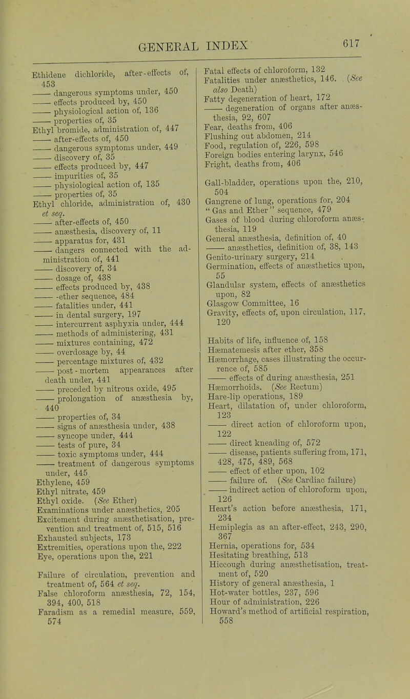 Ethidene dichloride, after-effects of, 453 dangerous symptoms under, 450 effects produced by, 450 ■ physiological action of, 136 properties of, 35 Ethyl bromide, administration of, 447 after-effects of, 450 dangerous symptoms under, 449 discovery of, 35 effects produced by, 447 impurities of, 35 physiological action of, 135 properties of, 35 Ethyl chloride, administration of, 430 et seq. after-effects of, 450 anaesthesia, discovery of, 11 apparatus for, 431 dangers connected with the ad- ministration of, 441 discovery of, 34 dosage of, 438 effects produced by, 438 ether sequence, 484 fatalities under, 441 in dental surgery, 197 intercurrent asphyxia under, 444 methods of administering, 431 mixtures containing, 472 overdosage by, 44 percentage mixtures of, 432 post - mortem appearances after death under, 441 preceded by nitrous oxide, 495 prolongation of ansesthesia by, 440 properties of, 34 signs of anaesthesia under, 438 syncope under, 444 tests of pure, 34 toxic symptoms under, 444 treatment of dangerous symptoms under, 445 Ethylene, 459 Ethyl nitrate, 459 Ethyl oxide. {See Ether) Examinations under anesthetics, 205 Excitement during autesthetisation, pre- vention and treatment of, 515, 516 Exhausted siibjects, 173 Extremities, operations upon the, 222 Eye, operations upon the, 221 Failure of circulation, prevention and treatment of, 564 et seq. False chloroform anaesthesia, 72, 154, 394, 400, 518 Faradism as a remedial measure, 559, 574 Fatal effects of chloroform, 132 Fatalities under anaesthetics, 146. {See also Death) Fatty degeneration of heart, 172 degeneration of organs after anes- thesia, 92, 607 Fear, deaths from, 406 Flushing out abdomen, 214 Food, regulation of, 226, 598 Foreign bodies entering larynx, 546 Fright, deaths from, 406 Gall-bladder, operations upon the, 210, 504 Gangrene of lung, operations for, 204  Gas and Ether  sequence, 479 Gases of blood during chloroform anaes- thesia, 119 General anesthesia, definition of, 40 anesthetics, definition of, 38, 143 Genito-urinary surgery, 214 Germination, effects of anesthetics upon, 55 Glandular system, effects of anesthetics upon, 82 Glasgow Committee, 16 Gravity, effects of, upon circulation, 117, 120 Habits of life, influence of, 158 Hematemesis after ether, 358 Hemorrhage, cases illustrating the occur- rence of, 585 effects of during anesthesia, 251 Hemorrhoids. {See Kectum) Hare-lip oi^erations, 189 Heart, dilatation of, under chloroform, 123 direct action of chloroform upon, 122 direct kneading of, 572 disease, patients suffering from, I7l, 428, 475, 489, 568 effect of ether upon, 102 failure of. {See Cardiac failure) indirect action of chloroform upon, 126 Heart's action before anesthesia, 171, 234 Hemiplegia as an after-effect, 243, 290, 367 Hernia, operations for, 534 Hesitating breathing, 513 Hiccough during anesthetisation, treat- ment of, 520 History of general anesthesia, 1 Hot-water bottles, 237, 596 Hour of administration, 226 Howard's method of artificial respiration, 558