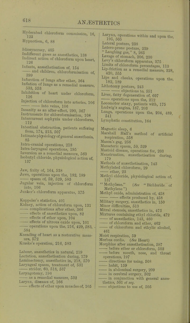 Hyderabad chloroform conjinission, 16 1 !23 Hypnotism, 6, 88 Idiosyncrasy, 405 luditfereut gases as auimsthetics, 138 I'||j^ct action of chloroform npon heart, Infants, auresthetisation of, 154 and children, chloroformisation of. 399 Infarction of lungs after ether, 364 Inflation of lungs as a remedial measure, 533, 553 Inhibition of heart under chloroform, 126 Injection of chloroform into arteries, 106 into veins, 106 Insanity as an after-efiFect, 290, 367 Instruments for chloroformisation, 108 Interciu-rent asphyxia under chloroform, 112 Intestinal obstruction, patients suflferin<^ from, 174, 213, 507 Intimate physiology of general anaesthesia, 85 lutra-cranial operations, 218 Intra-laryngeal operations, 195 Inversion as a remedial measure, 560 Isobiityl chloride, physiological action of, 13 / Jaw, fixity of, 164, 538 Jaws, operations upon the, 182, 189 spasm of, 59, 529, 585 Jugular vein, injection of chloroform into, 106 Junker's chloroform apparatus, 375 Kappeler's statistics, 401 Kidney, action of chloroform upon, 131 complications after ether, 366 eliects of anaesthetics upon, 82 effects of ether upon, 104 efi'ects of nitrous oxide upon, 101 operations upon the, 216, 429, 583, . 584 Kneading of heart as a restorative meas- ure, 572 Kraske's operation, 216, 583 Labour, antesthetics in natural, 219 Lactation, ancesthetisation during, 179 Laminectomy, anaesthetics in, 218, 570 Laryngeal spasm, treatment of, 531 stridor, 60, 518, 537 Laryngotomy, 196 as a remedial measure, 532 Larynx, diseases of, 166 effects of ether upon muscles of, 105 ^«'j'y^|x.^operatious within and upon the, Lateral posture, 238 Latero-prone posture, 239 Laughing gas, 8, 265 Lavage of stomach, 206, 230 Levy's chloroform apparatus, 375 Limits of chloroform percentages, 113 Lip-friction as a remedial measure, 328, 420, 555 Lips and cheeks, operations upon the. 182, 189 Lithotomy posture, 243 objections to, 551 Liver, fatty degeneration of, 607 operations upon the, 212 Locomotor ataxy, patients with, 175 Ludwig's angina, 167, 203 Lungs, operations upon the, 204, 489, 541 ' Lymphatic constitution, 164 Magnetic sleep, 6 Marshall Hall's method of artificial respiration, 558 Mason's gag, 256 Masseteric spasm, 59, 529 Mastoid disease, operations for, 203 Menstruation, ausesthetisation durine 179 ^' Methods of ausesthetisation, 143 Methylated chloroform, 29 ether, 23 Methyl chloride, physiological action of, 137 Methylene. {See Bichloride of Methylene ) Methyl oxide, administration of, 458 effects produced by, 458 Military surgery, anaesthetics in, 150 Minor difficulties, 513 Mitral stenosis, anesthetics in, 475 Mixtures containing ethyl chloride, 472 of anesthetics, 143, 460 of chloroform and ether, 462 of chloroform and ethylic alcohol, 461 Moist respiration, 59 Morl)us cordis. (See Heart) Morphiue after anaesthetisation, 597 before ether or chloroform, 503 before mouth, nose, and throat operations, 197 directions for using, 508 habit, 159 in alxlominal surgery, 209 in cerebral surgery, 502 in conjunction with general anajs- thetics, 501 et seq. objections to use of, 505