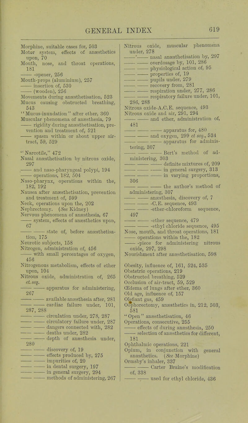 Moi'phiue, suitable cases for, 503 Motor system, effects of anesthetics \ipon, 70 Moutli, nose, and tliroat operations, 181 -opener, 256 Mouth-jJrops (aluminium), 257 insertion of, 530 (wooden), 256 Movements during ausestiietisation, 523 Mucus causing obstructed breatliing, 543 Mucus-inundation after ether, 360 Muscular phenomena of anresthesia, 79 rigidity during antesthetisation, pre- vention and treatment of, 521 spasm within or about iipper air- tract, 59, 529  Narcotile, 472 Nasal aufesthetisation by nitrous oxide, 297 and naso-pharyngeal polypi, 194 operations, 182, 504 Naso-pharynx, ojjerations within the, 182, 192 Nausea after ansesthetisatiou, prevention and treatment of, 599 Neck, operations upon the, 202 Nephrectomy. {See Kidney) Nervous phenomena of ansesthesia, 67 system, effects of anfesthetics upon, 67 state of, before anajsthetisa- tion, 175 Neiirotic siibjects, 158 Nitrogen, administration of, 456 with small percentages of oxygen, 456 Nitrogenous metabolism, effects of ether upon, 104 Nitrous oxide, administration of, 265 et seq. apparatus for administering, 267 available anaesthesia after, 281 cardiac failure under, 101, 287, 288 circulation under, 278, 287 circulatory failure under, 287 dangers connected with, 282 deaths under, 282 depth of anaesthesia under, 280 discovery of, 19 effects produced by, 275 impurities of, 20 iu dental surgery, 197 in general siirgery, 294 methods of administering, 267 Nitrous oxide, muscular phenomena under, 278 ■ nasal auDSsthetisation by, 297 overdosage by, 101, 286 physiological action of, 95 properties of, 19 pupils under, 279 recovery from, 281 respiration under, 277, 286 respiratory failure under, 101, 286, 288 Nitrous oxide-A.C.E. sequence, 493 Nitrous oxide and air, 291, 294 and ether, administration of, 481 apparatus for, 480 and oxygen, 299 et seq., 534 apparatus for adminis- tering, 307 Bert's method of ad- ministering, 303 definite mixtures of, 209 in general surgery, 313 in varying proportions, 306 the author's method of administering, 307 anaesthesia, discovery of, 7 -C.E. sequence, 493 -ether-chloroform sequence, 497 ether sequence, 479 ethyl chloride sequence, 495 Nose, mouth, and throat operations, 181 operations within the, 182 piece for administering nitrous oxide, 297, 298 Nourishment after anfesthetisation, 598 Obesity, influence of, 161, 524, 535 Obstetric operations, 219 Obstructed bi'eathing, 529 Occlusion of air-tract, 59, 529 CEdema of lungs after ether, 360 Old age, influence of, 157 Olefiant gas, 459 Oophorectomy, ancesthetics iu, 212, 503, 581  Open  anresthetisation, 46 Operations, consecutive, 255 effects of during anresthesia, 250 selection of antesthetics for different, 181 Ophthalmic operations, 221 Opium, in conjunction with general anaesthetics. (See Morphine) Ormsby's inhaler, 337 Carter Braine's modification of, 338 :— used for ethyl chloride, 436