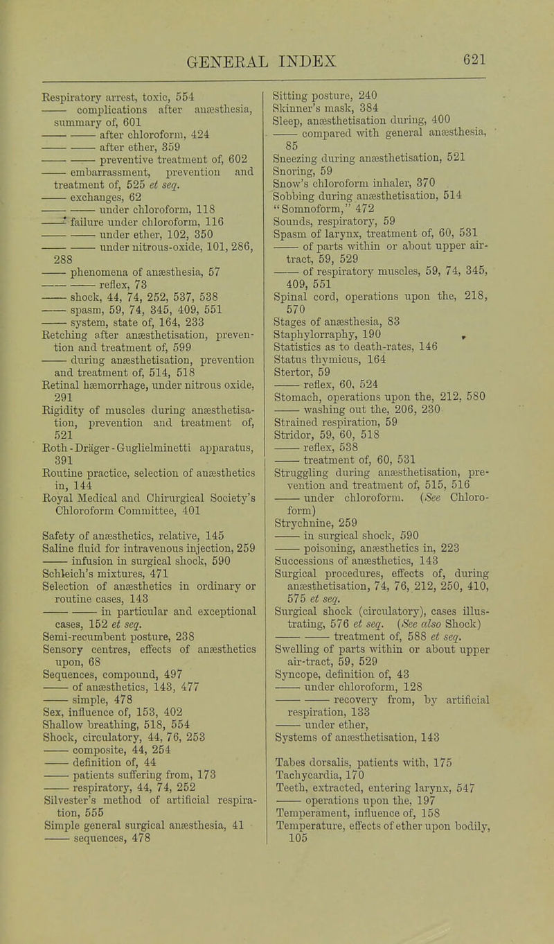Respiratory arrest, toxic, 554 complications after anfestliesia, summary of, 601 after cliloroforni, 424 after etlier, 359 preventive treatment of, 602 embarrassment, prevention and treatment of, 525 et seq. exchanges, 62 imder chloroform, 118 failure under chloroform, 116 under ether, 102, 350 under nitrous-oxide, 101, 286, 288 phenomena of anaesthesia, 57 reflex, 73 shock, 44, 74, 252, 537, 538 spasm, 59, 74, 345, 409, 551 system, state of, 164, 233 Retching after ansesthetisatiou, preven- tion and treatment of, 599 diiriug anfesthetisation, prevention and treatment of, 514, 518 Retinal haemorrhage, under nitrous oxide, 291 Rigidity of muscles during anaesthetisa- tion, prevention and treatment of, 521 Roth - Drager - Guglielminetti apparatus, 391 Routine practice, selection of anaesthetics in, 144 Royal Medical and Chirurgical Society's Chloroform Committee, 401 Safety of anaesthetics, relative, 145 Saline fluid for intravenous injection, 259 infusion in surgical shock, 590 Schleich's mixtures, 471 Selection of anaesthetics in ordinary or routine cases, 143 in particular and exceptional cases, 152 et seq. Semi-recumbent posture, 238 Sensory centres, effects of anaesthetics upon, 68 Sequences, compound, 497 of anaesthetics, 143, 477 simple, 478 Sex, influence of, 153, 402 Shallow breathing, 518, 554 Shock, circulatory, 44, 76, 253 composite, 44, 254 definition of, 44 patients sufiering from, 173 respiratory, 44, 74, 252 Silvester's method of artificial respira- tion, 555 Simple general surgical anaesthesia, 41 sequences, 478 Sitting posture, 240 Skinner's mask, 384 Sleep, anaesthetisation during, 400 compared \vith general anesthesia, 85 Sneezing during anaesthetisation, 521 Snoring, 59 Snow's chloroform inhaler, 370 Sobbing during anaesthetisation, 514 Somnoform, 472 Soiinds, respu-atory, 59 Spasm of larynx, treatment of, 60, 531 of parts ^vithin or about upper air- tract, 59, 529 of respiratory muscles, 59, 74, 345, 409, 551 Spinal cord, operations iipon the, 218, 570 Stages of anaesthesia, 83 Staphylorraphy, 190 , Statistics as to death-rates, 146 Status thymicus, 164 Stertor, 59 reflex, 60, 524 Stomach, operations upon the, 212, 580 washing out the, 206, 230 Strained respiration, 59 Stridor, 59, 60, 518 reflex, 538 treatment of, 60, 531 Struggling during anaesthetisation, pre- vention and treatment of, 515, 516 under chloroform. (See Chloro- form) Strychnine, 259 in surgical shock, 590 poisoning, anaesthetics in, 223 Successions of anaesthetics, 143 Surgical procedures, effects of, during anaesthetisation, 74, 76, 212, 250, 410, 575 et seq. Surgical shock (circulatory), cases illus- trating, 576 et seq. (See also Shock) treatment of, 588 et seq. Swelling of parts within or about upper air-tract, 59, 529 Syncope, definition of, 43 under chloroform, 128 recoverj' from, by artificial respiration, 133 under ether, Systems of anaesthetisation, 143 Tabes dorsalis, patients with, 175 Tachycardia, 170 Teeth, extracted, entering larynx, 547 operations upon the, 197 Temperament, influence of, 158 Temperature, effects of ether upon bodily, 105