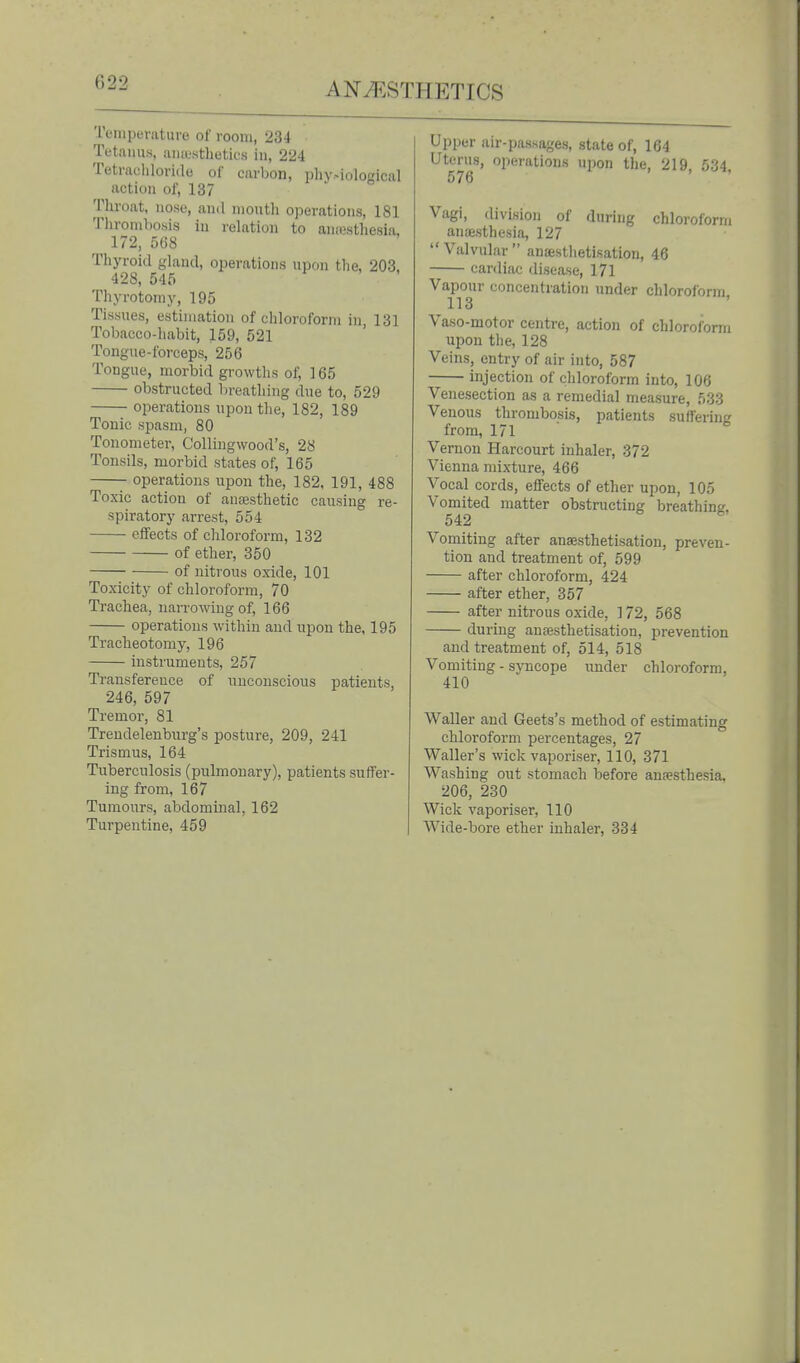 Tenipevaturo of room, 234 Tetanus, aiuustLetics in, 224 Tetrachloride of carbon, phy.-iological action of, 137 Throat, nose, and mouth operations, 181 Thrombosis in relation to an.-esthesia, 172, 568 Thyroid gland, operations upon the, 203, 428, 54f. Thyrotomy, 195 Tissues, estimation of chloroform in 131 Tobacco-habit, 159, 521 Tongue-forceps, 256 Tongue, morbid growths of, 165 obstructed breathing due to, 529 operations upon the, 182, 189 Tonic spasm, 80 Tonometer, C'olliugwood's, 28 Tonsils, morbid states of, 165 operations upon the, 182, 191, 488 Toxic action of ansesthetic causing re- spiratory arrest, 554 effects of chloroform, 132 of ether, 350 of nitrous oxide, 101 Toxicity of chloroform, 70 Trachea, narrowing of, 166 operations within and upon the, 195 Tracheotomy, 196 instruments, 257 Transference of nnconscious patients, 246, 597 Tremor, 81 Trendelenburg's posture, 209, 241 Trismus, 164 Tuberculosis (pulmonary), patients suffer- ing from, 167 Tumours, abdominal, 162 Turpentine, 459 Upper air-passages, state of, 164 Uterus, operations upon the, 219, 534. 576 Vagi, division of during chloroform ancesthesia, 127  Valvular  anaestlietisation, 46 cardiac disease, 171 Vapour concentration under chloroform 113 Vaso-motor centre, action of chloroform upon the, 128 Veins, entry of air into, 587 injection of chloroform into, 106 Venesection as a remedial measure, 533 Venous thrombosis, patients suffering from, 171 Vernon Harcourt inhaler, 372 Vienna mixture, 466 Vocal cords, effects of ether upon, 105 Vomited matter obstructing breathing, 542 Vomiting after anassthetisatiou, preven- tion and treatment of, 599 after chloroform, 424 after ether, 357 after nitrous oxide, ] 72, 568 during anjesthetisation, prevention and treatment of, 514, 518 Vomiting - syncope under chloroform, 410 Waller and Geets's method of estimating chloroform percentages, 27 Waller's wick vaporiser, 110, 371 Washing out stomach before anaesthesia, 206, 230 Wick vaporiser, 110 Wide-bore ether inhaler, 334