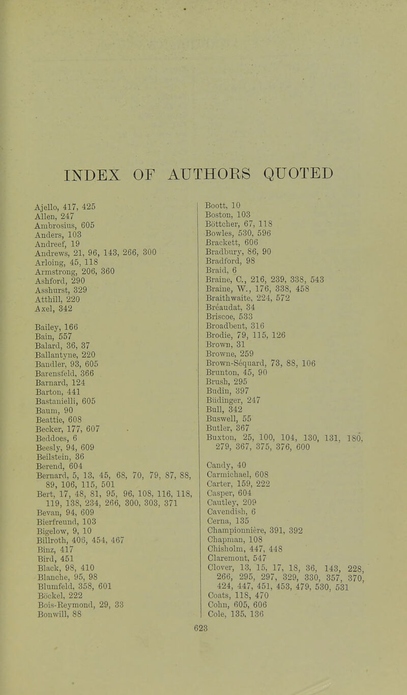 INDEX OF AUTHORS QUOTED Ajello, 417, 425 Allen, 247 Ambrosius, 605 Anders, 103 Auclreef, 19 Andrews, 21, 96, 143, 266, 300 Arloing, 45, 118 Armstrong, 206, 360 Asliford, 290 Asshnrst, 329 Atthill, 220 Axel, 342 Bailey, 166 Bain, 557 Balard, 36, 37 Ballautyue, 220 Baudler, 93, 605 Barensi'eld, 366 Barnard, 124 Barton, 441 Bastanielli, 605 Baum, 90 Beattie, 608 Becker, 177, 607 Beddoes, 6 Beesly, 94, 609 Beilsteiu, 36 Berend. 604 Bernard, 5, 13, 45, 68, 70, 79. 87, 88, 89, 106, 115, 501 Bert, 17, 48, 81, 95, 96, 108, 116, 118, 119, 138, 234, 266, 300, 303, 371 Bevau, 94, 609 Bierfreund, 103 Bigelow, 9, 10 Billroth, 408, 454, 467 Binz, 417 Bird, 451 Black, 98, 410 Blanche, 95, 98 Blumfeld, 358, 601 Bockel, 222 Bois-Reymond, 29, 33 Bonwill, 88 Boott, 10 Boston, 103 Bottcher, 67, 118 Bowles, 580, 596 Brackett, 606 Bradbiiry, 86, 90 Bradford, 98 Braid, 6 Braine, C, 216, 239, 338, 543 Braiue, W., 176, 338, 458 Braithwaite, 224, 572 Breaudat, 34 Briscoe, 533 Broadbeut, 316 Brodie, 79, 115, 126 Brown, 31 Browne, 259 Brown-Seqiiard, 73, 88, 106 Brmiton, 45, 90 Brush, 295 Budin, 397 Biidinger, 247 Bull, 342 Buswell, 55 Butler, 367 Buxton, 25, 100, 104, 130, 131, 180, 279, 367, 375, 376, 600 Candy, 40 Carniichael, 608 Carter, 159, 222 Casper, 604 Cautley, 209 Cavendish, 6 Cerna, 135 Championniere, 391, 392 Chapman, 108 Cliisholm, 447, 448 Clareniont, 547 Clover, 13, 15, 17, 18, 36, 143, 228, 266, 295, 29, 329, 330, 357, 370, 424, 447, 451, 453, 479, 530, 531 Coats, 118, 470 Cohn, 605, 606 Cole, 135, 136
