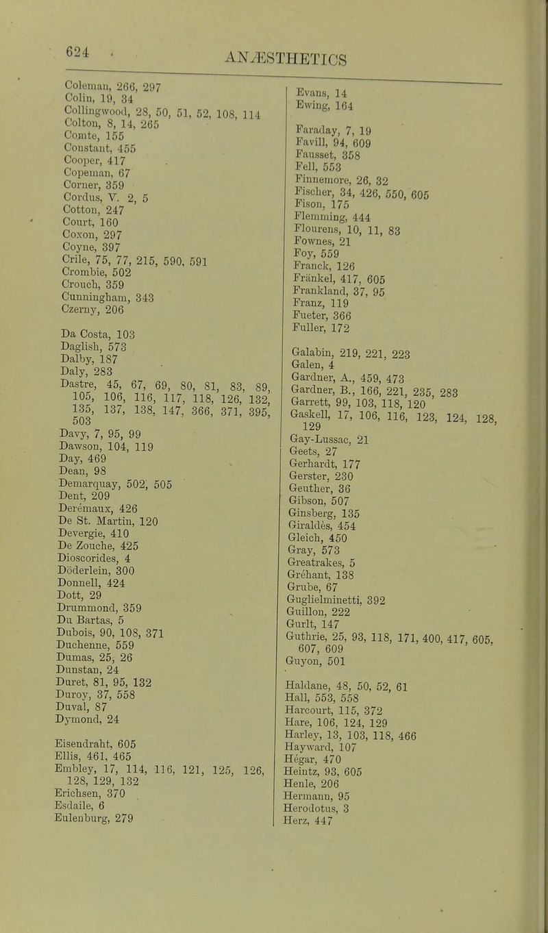 Coleman, 266, 297 Colin, 19, 34 Collingwood, 28, 50, 51, 52, 108, 114 Col ton, 8, 14, 265 Conite, 155 Constant, 455 Cooper, 417 Copeinan, 67 Corner, 359 Cordus, V. 2, 5 Cotton, 247 Court, 160 Coxon, 297 Coyne, 397 Crile, 75, 77, 215, 590, 591 Crombie, 502 Croucli, 359 Cunningham, 343 Czerny, 206 Da Costa, 103 Daglish, 573 Dalby, 187 Daly, 283 Dastre, 45, 67, 69, 80, 81, 83, 89, 105, 106, 116, 117, 118, 126, 132, 135, 137, 138, 147, 366, 371, 395, 503 Davy, 7, 95, 99 Dawson, 104, 119 Day, 469 Dean, 98 Demarqnay, 502, 505 Dent, 209 Deremaux, 426 De St. Martin, 120 Devergie, 410 De Zouche, 425 Dioscorides, 4 Doderlein, 300 Donnell, 424 Dott, 29 Drummond, 359 Du Bartas, 5 Dubois, 90, 108, 371 Duchenne, 559 Dumas, 25, 26 Dunstan, 24 Duret, 81, 95, 132 Duroy, 37, 558 Duval, 87 Dymond, 24 Eisendraht, 605 Ellis, 461, 465 Embley, 17, 114, 116, 121, 125, 126, 128, 129, 132 Erichsen, 370 Esdaile, 6 Eulenburg, 279 Evans, 14 Ewing, 164 Faraday, 7, 19 Favill, 94, 609 Fausset, 358 Fell, 553 Finnemore, 26, 32 Fischer, 34, 426, 550, 605 Fison, 175 Fleniraing, 444 Floureus, 10, 11, 83 Fownes, 21 Foy, 559 Franck, 126 Friinkel, 417, 605 Frankland, 37, 95 Franz, 119 Fueter, 366 Fuller, 172 Galabin, 219, 221, 223 Galen, 4 Gardner, A., 459, 473 Gardner, B., 166, 221, 235, 283 Garrett, 99, 103, 118, 120 Gaskell, 17, 106, 116, 123, 124, 128, Gay-Lussac, 21 Geets, 27 Gerhardt, 177 Gerster, 230 Geuther, 36 Gibson, 507 Ginsberg, 135 Giraldes, 454 Gleich, 450 Gray, 573 Greatrakes, 5 Grehant, 138 Grube, 67 Guglielminetti, 392 Guillon, 222 Gurlt, 147 Guthrie, 25, 93, 118, 171, 400, 417, 605, 607, 609 Guyon, 501 Haldane, 48, 50, 52, 61 Hall, 553, 558 Harcourt, 115, 372 Hare, 106, 124, 129 Harley, 13, 103, 118, 466 Hay ward, 107 Hegar, 470 Heintz, 93, 605 Henle, 206 Hermann, 95 Herodotus, 3 Herz, 447