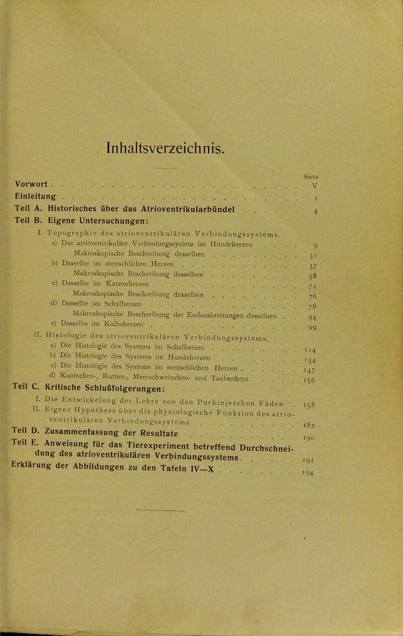 Inhaltsverzeichnis. Seito Vorwort V Einleitung i Teil A. Historisches über das Atrioventrikularbündel 4 Teil B. Eigene Untersuchungen: I. Topographie des atrioventrikulären Verbindungssystems. a) Das atrioventrikuläre Verbindungssysteni im Hundeherzeii .... g Makroskopische Beschreibung desselben 31 b) Dasselbe im menschlichen Herzen ^7 Makroskopische Beschreibung desselben 58 c) Dasselbe im Katzenherzen -, / I Makroskopische Beschreibung desselben 76 d) Dasselbe im Schafherzen j,g Makroskopische Beschreibung der Endausbreitungen desselben . . 94 e) Dasselbe im Kalbsherzen gg II. Histologie des atrioventrikulären Verbindungssystems. a) Die Histologie des Systems im Schafherzen , ,^ b) Die Histologie des Systems im Hundeherzen ,3^ c) Die Histologie des Systems im menschlichen Herzen 147 d) Kaninchen-, Ratten-, Meerschweinchen- und Taubenherz .... 156 Teil C. Kritische Schlußfolgerungen: I. Die EntWickelung der Lehre von den Purkinjeschen Fäden . 158 n. Eigene Hypothese über die physiologische Funktion des atrio- ventrikulären Verbindungssystems Teil D. Zusammenfassung der Resultate Teil E. Anweisung für das Tierexperiment betreffend Durchschnei- '^^ dung des atrioventrikulären Verbindungssystems ig, Erklärung der Abbildungen zu den Tafeln IV—X 194 182