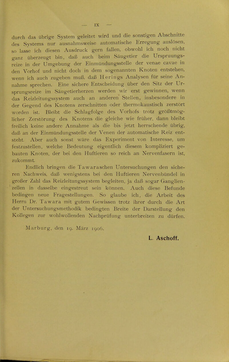 durch das übrige System geleitet wird und die sonstigen Abschnitte des Systems nur ausnahmsweise automatische Erregung auslösen, so lasse ich diesen Ausdruck gern fallen, obwohl ich noch nicht ganz überzeugt bin, daß auch beim Säugetier die Urspruungs- reize in der Umgebung der Einmündungsstelle der venae cavae in den Vorhof und nicht doch in dem sogenannten Knoten entstehen, wenn ich auch zugeben muß, daß Herings Analysen für seine An- nahme sprechen. Eine sichere Entscheidung über den Sitz der Ur- sprungsreize im Säugetierherzen werden wir erst gewinnen, wenn das Reizleitungssystem auch an anderen .Stellen, insbesondere in der Gegend des Knotens zerschnitten oder thermokaustisch zerstört worden ist. Bleibt die Schlagfolge des Vorhofs trotz größtmög- licher Zerstörung des Knotens die gleiche wie früher, dann bleibt freilich keine andere Annahme als die bis jetzt herrschende übrig, daß an der Einmündungssteile der Venen der automatische Reiz ent- steht. Aber auch sonst wäre das Experiment von Interesse, um festzustellen, welche Bedeutung eigenthch diesem kompliziert ge- bauten Knoten, der bei den Huftieren so reich an Nervenfasern ist, zukommt. Endlich bringen die Tawaraschen Untersuchungen den siche- ren Nachweis, daß wenigstens bei den Huftieren Nervenbündel in großer Zahl das Reizleitungssystem begleiten, ja daß sogar Ganglien- zellen in dasselbe eingestreut sein können. Auch diese Befunde bedingen neue Fragestellungen. So glaube ich, die Arbeit des Herrn Dr. Tawara mit gutem Gewissen trotz ihrer durch die Art der Untersuchungsmethodik bedingten Breite der Darstellung den Kollegen zur wohlwollenden Nachprüfung unterbreiten zu dürfen. Marburg, den 19. März igo6. L. Aschoff.