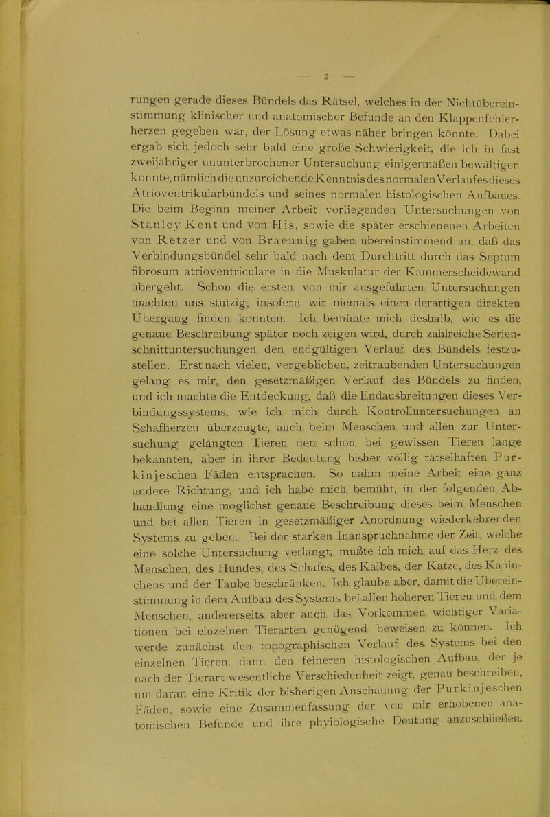 rangen gerade dieses Bündels das Rätsel, welches in der Nichtüberein- stimmung klinischer und anatomischer Befunde an den Klappenfehler- herzen gegeben war, der Lösung etwas näher bringen könnte. Dabei ergab sich jedoch sehr bald eine große Schwierigkeit, die ich in fast zweijähriger ununterbrochener Untersuchung einigermaßen bewältigen konnte, nämhchdieunzureichendeKenntnisdesnormalenVerlaufesdieses Atrioventrikularbündels und seines normalen histologischen Aufbaues. Die beim Beginn meiner Arbeit vorliegenden Untersuchungen von Stanley Kent und von His, sowie die später erschienenen Arbeiten von Retzer und von Braeunig gaben, übereinstimmend an, daß das Verbindungsbündel sehr bald nach dem Durchtritt durch das Septum fibrosum atrioventriculare in die Muskulatur der Kammerscheidewand übergeht. Schon die ersten von mir ausgeführten Untersuchungen machten uns stutzig, insofern wir niemals einen derartigen direktem Übergang finden, konnten. Ich bemühte mich deshalb, wie es die genaue Beschreibung später noch zeigen wird, diurch zalilreiche Serien- schnittuntersuchungen den endgültigen Verlauf des Bündels festzu- stellen. Erst nach vielen, vergeblichen, zeitraubenden Untersuchungen gelang es mir, den gesetzmäßigen Verlauf des Bündels zu finden, und ich machte die Entdeckung, daß die Endausbreitungen dieses Ver- bindungssystems, wie ich mich durch KontrolLuiatersuchungen an Schafherzen überzeugte, auch beim Menschen und allen zur Unter- suchung gelangten Tieren den schon bei gewissen Tieren lange bekannten, aber in ihrer Bedeutung bisher völlig rätselhaften Pur- kinjeschen Fäden entsprachen. So nahm meine Arbeit eine ganz andere Richtung, und ich habe mich bemüht, in der folgenden Ab- handlung eine möglichst genaue Beschreibung dieses beim Menschen und bei allen Tieren in gesetzmäßiger Anordnung wiederkehrenden Systems, zu geben. Bei der starken Inanspruchnahme der Zeit, welche eine solche Untersuchung verlangt, mußte ich mich auf das Herz des Menschen, des Hundes, des Schafes, des Kalbes, der Katze, des Kanin- chens und der Taube beschränken. Ich glaube aber, damit die Überein- stimmung in dem Aufbau des Systems bei allen höheren Tieren und dem Menschen, andererseits aber auch das Vorkommen wichtiger Varia- tionen bei einzelnen Tierarten genügend beweisen zu können. Ich werde zunächst den topographischen Verlauf des. Systems bei den einzelnen Tieren, dann den feineren histologischen Aufbau, der je nach der Tierart wesentliche Verschiedenheit zeigt, genau beschreiben, um daran eine Kritik der bisherigen Anschauung der Purki nj eschen Fäden, sowie eine Zusammenfassung der von mir erhobenen ana- tomischen Befunde und ihre phyiologische Deutung anzuschließen.