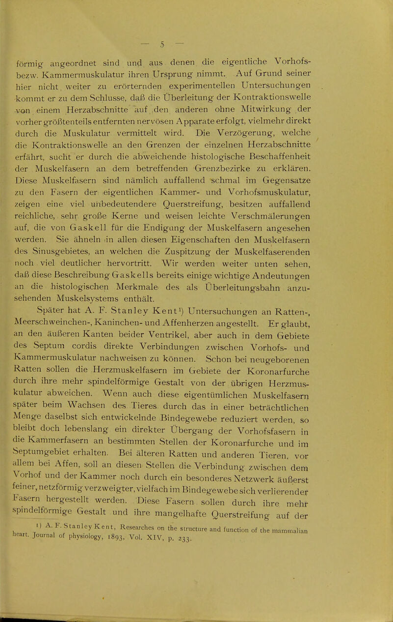 förmig angeordnet sind und aus denen die eigentliche Vorhofs- bezvv. Kammermuskulatur ihren Ursprung nimmt. Auf Grund seiner hier nicht, weiter zu erörternden experimentellen Untersuchungen kommt er zu dem Schlüsse, daß die Überleitung der Kontraktionswelle von einem Herzabschnitte auf .den anderen ohne Mitwirkung der vorher größtenteils entfernten nervösen Apparate erfolgt, vielmehr direkt durch die Muskulatur vermittelt wird. Die Verzögerung, welche die Kontraktionswelle an. den Grenzen der einzelnen Herzabschnitte erfährt, sucht er durch die abweichende histologische Beschaffenheit der Muskelfasern an dem betreffenden Grenzbezirke zu erklären. Diese Muskelfasern sind nämlich auffallend schmal im Gegensatze zu den Fasern der eigentlichen Kammer- und Vorhofsmus'kulatur, zeigen eine viel unbedeutendere Querstreifung, besitzen auffallend reichliche, sehr große Kerne und weisen leichte Verschmälerungen auf, die von Gaskell für die Endigang der Muskelfasern angesehen werden. Sie ähneln .in allen diesen Eigenschaften den Muskelfasern des Sinusgebietes, an welchen die Zuspitzung der Muskelfaserenden noch viel deutlicher hervortritt. Wir werden weiter unten sehen, daß diese Beschreibung Gaskeils bereits einige wichtige Andeutungen an die histologischen Merkmale des als Überleitungsbahn anzu- sehenden Muskelsystems enthält. Später hat A. F. Stanley Kenti) Untersuchungen an Ratten-, Meerschweinchen-, Kaninchen- und Affenherzen angestellt. Er glaubt, an den äußeren Kanten beider Ventrikel, aber auch in dem Gebiete des Septum cordis direkte Verbindungen zwischen Vorhofs- und Kammermuskulatur nachweisen zu können. Schon bei neugeborenen Ratten sollen die Herzmuskelfasern im Gebiete der Koronarfurche durch ihre mehr spindelförmige Gestalt von der übrigen Herzmus- kulatur abweichen. Wenn auch diese eigentümlichen Muskelfasern später beim Wachsen des Tieres, durch das in einer beträchtlichen Menge daselbst sich entwickelnde Bindegewebe reduziert werden, so bleibt doch lebenslang ein direkter Übergang der Vorhofsfasern in die Kammerfasern an bestimmten Stellen der Koronarfurche und im Septumgebiet erhalten. Bei älteren Ratten und anderen Tieren, vor allem bei Affen, soll an diesen Stellen die Verbindung zwischen dem Vorhof und der Kammer noch durch ein besonderes Netzwerk äußerst feiner, netzförmig verzweigter, vielfach im Bindegewebe sich verlierender Fasern hergestellt werden. Diese Fasern sollen durch ihre mehr spmdelförmige Gestalt und ihre mangelhafte Querstreifung auf der «) A. F. Stanley Kent, Rcsearches on the stmcture and function of the m.-,mmalian tieart. Journal of physioiogy, 1893, Vol. XIV, p. 233.