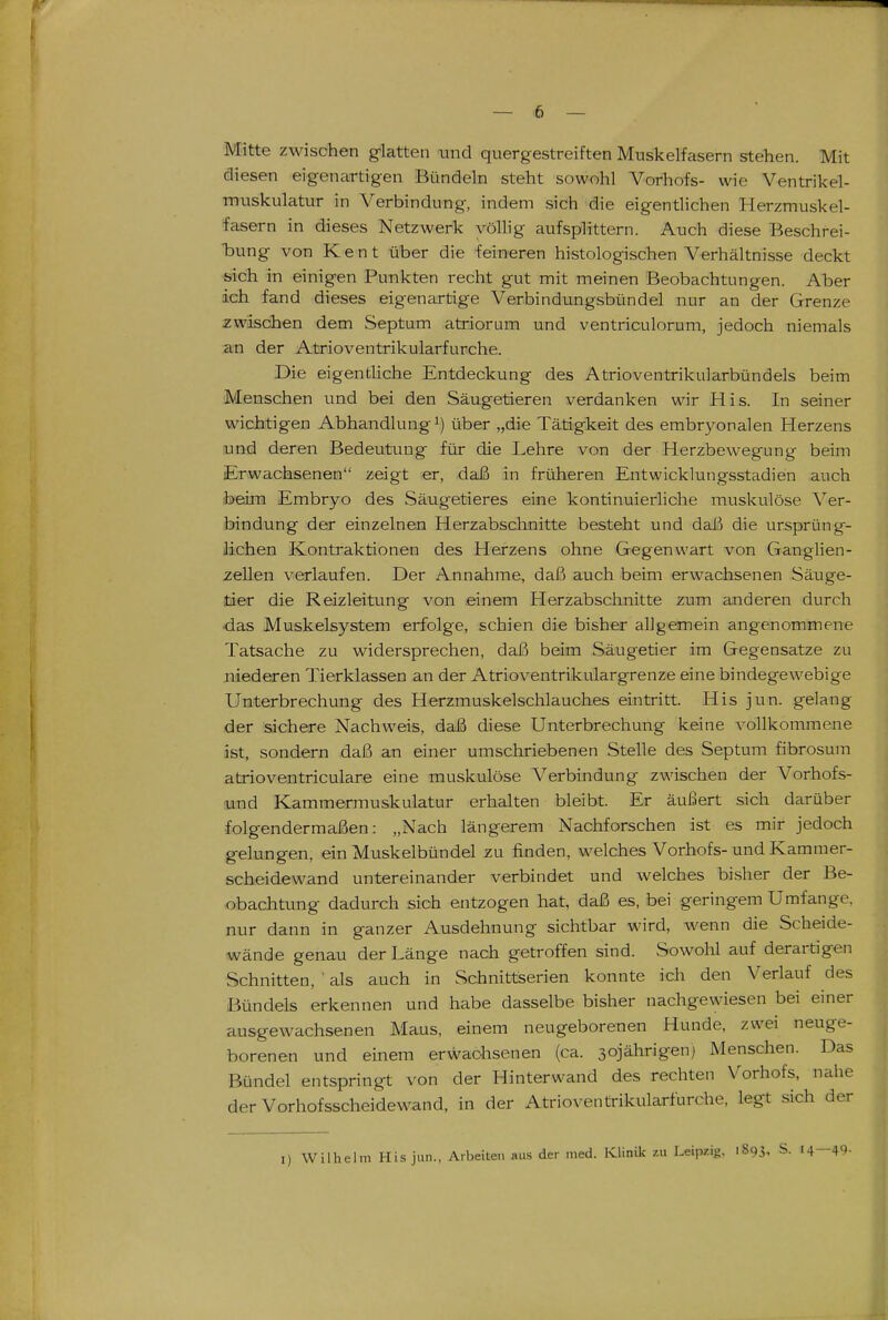 Mitte zwischen glatten und quergestreiften Muskelfasern stehen. Mit diesen eigenartigen Bündeln steht sowohl Vorhofs- wie Ventrikel- muskulatur in Verbindung, indem sich die eigentlichen Herzmuskel- lasern in dieses Netzwerk völlig aufsplittern. Auch diese Beschrei- bung von Kant über die feineren histologischen Verhältnisse deckt «ich in einigen Punkten recht gut mit meinen Beobachtungen. Aber ich fand dieses eigenartige Verbindungsbündel nur an der Grenze zwischen dem Septum atriorum und ventriculorum, jedoch niemals an der Atrioventrikularfurche. Die eigentliche Entdeckung des Atrioventrikularbündels beim Menschen und bei den Säugetieren verdanken wir His. In seiner wichtigen Abhandlung^) über „die Tätigkeit des embryonalen Herzens und deren Bedeutung für die Lehre von der Herzbewegung beim Erwachsenen zeigt er, daß in früheren Entwicklungsstadien auch beim Embryo des Säugetieres eine kontinuierliche muskulöse Ver- bindung der einzelnen Herzabschnitte besteht und dald die ursprüng- lichen Kontraktionen des Herzens ohne Gegenwart von Ganglien- zellen verlaufen. Der Annahme, daß auch beim erwachsenen Säuge- tier die Reizleitung von einem Herzabschnitte zum anderen durch das Muskelsystem erfolge, schien die bisher allgemein angenommene Tatsache zu widersprechen, daß beim Säugetier im Gegensatze zu niederen Tierklassen an der Atrioventrikulargrenze eine bindegewebige Unterbrechung des Herzmuskelschlauches eintritt. His jun. gelang der sichere Nachweis, daß diese Unterbrechung keine vollkommene ist, sondern daß an einer umschriebenen Stelle des Septum fibrosum atrioventriculare eine muskulöse Verbindung zwischen der Vorhofs- !und Kammermuskulatur erhalten bleibt. Er äußert sich darüber folgendermaßen: „Nach längerem Nachforschen ist es mir jedoch gelungen, ein Muskelbündel zu finden, welches Vorhofs- und Kammer- scheidewand untereinander verbindet und welches bisher der Be- obachtung dadurch sich entzogen hat, daß es, bei geringem Umfange, nur dann in ganzer Ausdehnung sichtbar wird, wenn die Scheide- wände genau der Länge nach getroffen sind. Sowohl auf derartigen Schnitten, ' als auch in Schnittserien konnte ich den Verlauf des Bündels erkennen und habe dasselbe bisher nachgewiesen bei einer ausgewachsenen Maus, einem neugeborenen Hunde, zwei neuge- borenen und einem erwachsenen (ca. 30jährigen) Menschen. Das Bündel entspringt von der Hinterwand des rechten Vorhofs, nahe der Vorhofsscheidewand, in der Atrioventrikularfurche, legt sich der [) Wilhelm His jun., Arbeiten aus der med. Klinik zu Leipzig, 1893, S. 14—49-