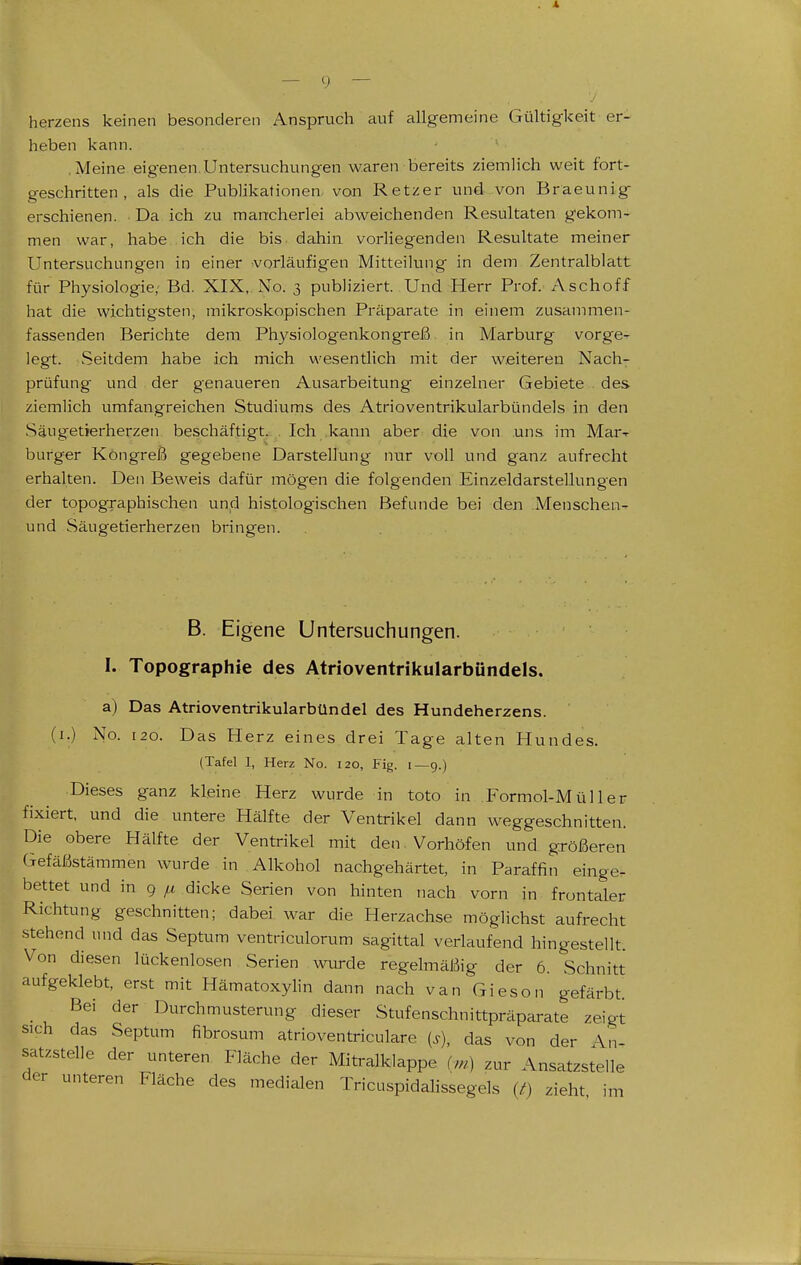 herzens keinen besonderen Anspruch auf allgemeine Gültigkeit er- heben kann. .Meine eigenen,Untersuchungen waren bereits ziemlich weit fort- geschritten , als die Publikationen von Retzer und von Braeunig erschienen. ■ Da ich zu mancherlei abweichenden Resultaten gekom- men war, habe ich die bis dahin vorliegenden Resultate meiner UntersLichnngen in einer vorläufigen Mitteilung in dem Zentralblatt für Physiologie, Bd. XIX, No. 3 publiziert. Und Herr Prof. Aschoff hat die wichtigsten, mikroskopischen Präparate in einem zusannnen- fassenden Berichte dem Physiologenkongreß in Marburg vorge- legt. Seitdem habe ich mich wesentlich mit der w.eiteren Nach- prüfung und der genaueren Ausarbeitung einzelner Gebiete des ziemlich umfangreichen Studiums des Atrioventrikularbündels in den Säugetierherzen beschäftigt. Ich kann aber die von uns im Mar-r burger Kongreß gegebene Darstellung nur voll und ganz aufrecht erhalten. Den Beweis dafür mögen die folgenden Einzeldarstellungen der topographischen und histologischen Befunde bei den Menschen- und Säugetierherzen bringen. B. Eigene Untersuchungen. I. Topographie des Atrioventrikularbündels. a) Das Atrioventrikularbündel des Hundeherzens. (i.) No. 120. Das Herz eines drei Tage alten Hundes. (Tafel 1, Herz No. 120, Fig. 1—9.) ■Dieses ganz kleine Herz wurde in toto in Formol-Müller fixiert, und die untere Hälfte der Ventrikel dann weggeschnitten. Die obere Hälfte der Ventrikel mit den Vorhöfen und größeren Gefäßstämmen wurde in Alkohol nachgehärtet, in Paraffin einge- bettet und in 9 ^ dicke Serien von hinten nach vorn in frontaler Richtung geschnitten; dabei war die Herzachse möglichst aufrecht stehend und das Septum ventriculorum sagittal verlaufend hingestellt. Von diesen lückenlosen Serien wiu-de regelmäßig der 6. Schnitt aufgeklebt, erst mit Hämatoxylin dann nach van Gieson gefärbt. Bei der Durchmusterung dieser Stufenschnittpräparate zeigt sich das Septum fibrosum atrioventriculare (s), das von der An- satzstelle der unteren Fläche der Mitralklappe zur Ansatzstelle der unteren Fläche des medialen TricuspidaHssegels (^) zieht im