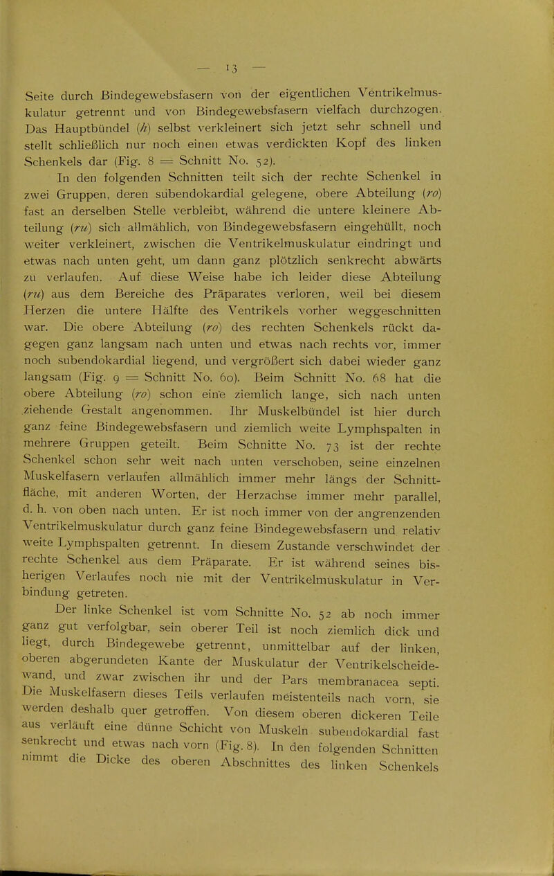 Seite durch Bindeg-ewebsfasern von der eigentlichen Ventrikelmus- kulatur getrennt und von Bindegewebsfasern vielfach durchzogen. Das Hauptbündel (/?) selbst verkleinert sich jetzt sehr schnell und stellt schließlich nur noch einen etwas verdickten Kopf des linken Schenkels dar (Fig. 8 = Schnitt No. 52). In den folgenden Schnitten teilt sich der rechte Schenkel in zwei Gruppen, deren subendokardial gelegene, obere Abteilung [ro) fast an derselben Stelle verbleibt, während die untere kleinere Ab- teilung (ru) sich allmählich, von Bindegewebsfasern eingehüllt, noch weiter verkleinert, zwischen die Ventrikelmuskulatur eindringt und etwas nach unten geht, um dann ganz plötzlich senkrecht abwärts zu verlaufen. Auf diese Weise habe ich leider diese Abteilung {tu) aus dem Bereiche des Präparates verloren, weil bei diesem Herzen die untere Hälfte des Ventrikels vorher weggeschnitten war. Die obere Abteilung (ro) des rechten Schenkels rückt da- gegen ganz langsam nach unten und etwas nach rechts vor, immer noch subendokardial liegend, und vergrößert sich dabei wieder ganz langsam (Fig. g = Schnitt No. 60). Beim Schnitt No. 68 hat die obere Abteilung {ro) schon eine ziemlich lange, sich nach unten ziehende Gestalt angenommen. Ihr Muskelbündel ist hier durch ganz feine Bindegewebsfasern und ziemlich weite Lymphspalten in mehrere Gruppen geteilt. Beim Schnitte No. 73 ist der rechte Schenkel schon selxr weit nach unten verschoben, seine einzelnen Muskelfasern verlaufen allmählich immer mehr längs der Schnitt- fläche, mit anderen Worten, der Herzachse immer mehr parallel, d. h. von oben nach unten. Er ist noch immer von der angrenzenden Ventrikelmuskulatur durch ganz feine Bindegewebsfasern und relativ weite Lymphspalten getrennt. In diesem Zustande verschwindet der rechte Schenkel aus dem Präparate. Er ist während seines bis- herigen Verlaufes noch nie mit der Ventrikelmuskulatur in Ver- bindung getreten. Der linke Schenkel ist vom Schnitte No. 52 ab noch immer ganz gut verfolgbar, sein oberer Teil ist noch ziemlich dick und liegt, durch Bindegewebe getrennt, unmittelbar auf der linken, oberen abgerundeten Kante der Muskulatur der Ventrikelscheide- wand, und zwar zwischen ihr und der Pars membranacea septi. Die Muskelfasern dieses Teils verlaufen meistenteils nach vorn sie werden deshalb quer getroffen. Von diesem oberen dickeren Teile aus verläuft eine dünne Schicht von Muskeln subendokardial fast senkrecht und etwas nach vorn (Fig. 8). In den folgenden Schnitten n.mmt d,e Dicke des oberen Abschnittes des linken Schenkels