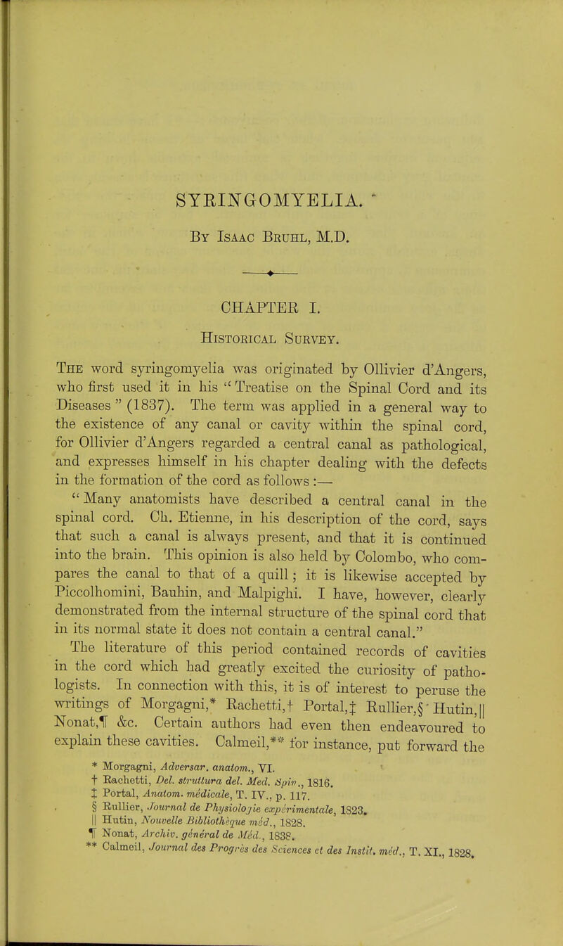 SYRII^GOMYELIA. ' By Isaac Bruhl, M.D. CHAPTER I. Historical Survey. The word syringomyelia was originated by Ollivier d'Angers, who first used it in his  Treatise on the Spinal Cord and its Diseases  (1837). The term was applied in a general way to the existence of any canal or cavity within the spinal cord, for Ollivier dAngers regarded a central canal as pathological, and expresses himself in his chapter dealing with the defects in the formation of the cord as follows :—  Many anatomists have described a central canal in the spinal cord. Ch. Etienne, in his description of the cord, says that such a canal is always present, and that it is continued into the brain. This opinion is also held by Colombo, who com- pares the canal to that of a quill; it is likewise accepted by Piccolhomini, Bauhin, and Malpighi. I have, however, clearly demonstrated from the internal structure of the spinal cord that in its normal state it does not contain a central canal. The literature of this period contained records of cavities in the cord which had greatly excited the curiosity of patho- logists. In connection with this, it is of interest to peruse the writings of Morgagni,* Eachetti,t Portal, j Rullier,§' Hutin,[| Nonat,1F &c. Certain authors had even then endeavoured to explain these cavities. Calmeil,*'- for instance, put forward the * Morgagni, Adversar. anatom., VI. ' t Rachetti, Del. struUura del. Med. iSpiv., 1816. X Portal, Anatom. medicale, T. IV., p. 117. § Rullier, Journal de Physiolojie expirimentale, 1823. II Hutin, Nouvelle Bibliothhque mod., 1828. ^ Nonat, Archiv. general de Med., 1838. *♦ Calmeil, Journal des Progrcs des Sciences et des InstU. med., T. XI., 1828.