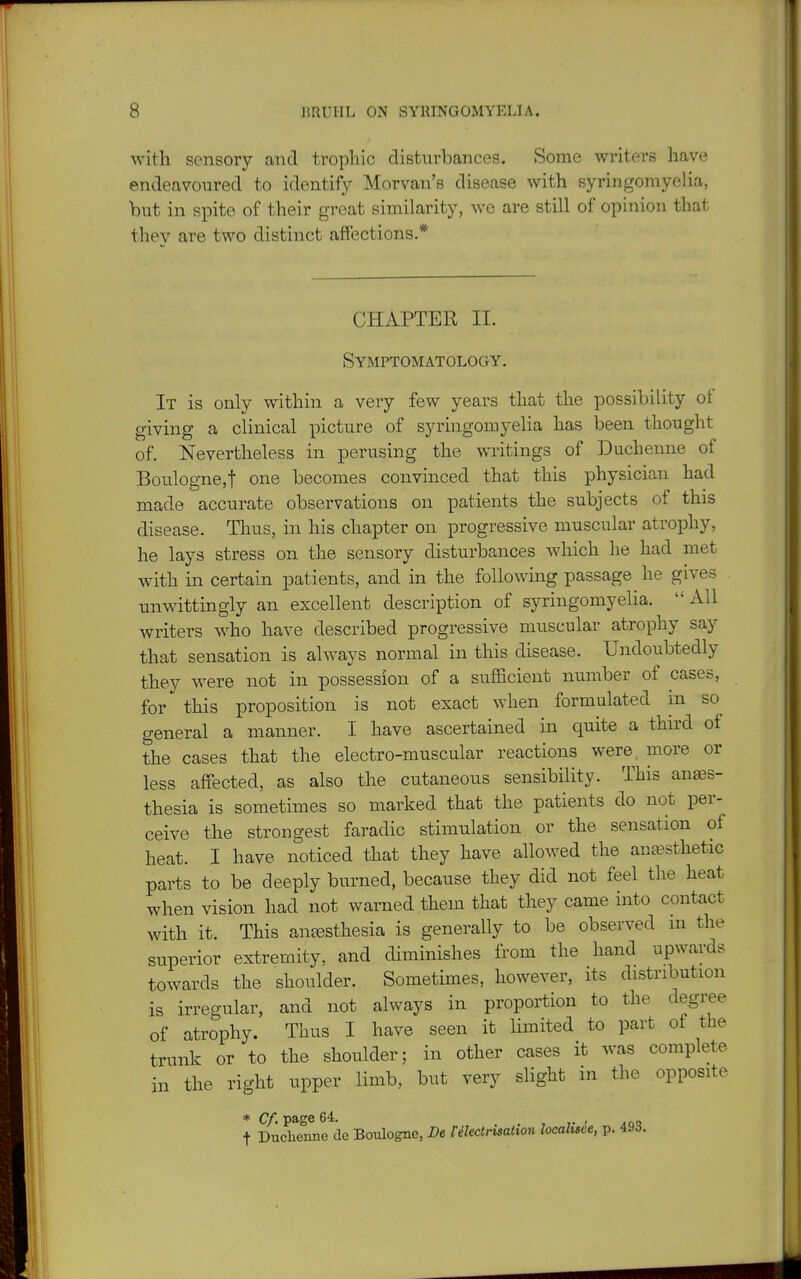 with sensory and trophic disturbances. Some writers have endeavoured to identify Morvan's disease with syringomyelia, but in spite of their great similarity, we are still of opinion that they are two distinct affections.* CHAPTER II. Symptomatology. It is only within a very few years that the possibility ot giving a clinical picture of syringomyelia has been thought of. Nevertheless in perusing the writings of Duchenne of Boulogne,! one becomes convinced that this physician had made accurate observations on patients the subjects of this disease. Thus, in his chapter on progressive muscular atrophy, he lays stress on the sensory disturbances which he had met with in certain patients, and in the following passage he gives unwittingly an excellent description of syringomyelia. All writers who have described progressive muscular atrophy say that sensation is always normal in this disease. Undoubtedly they were not in possession of a sufficient number of cases, for this proposition is not exact when formulated in so^ general a manner. I have ascertained in quite a third of the cases that the electro-muscular reactions were, more or less affected, as also the cutaneous sensibility. This anaes- thesia is sometimes so marked that the patients do not per- ceive the strongest faradic stimulation or the sensation of heat. I have noticed that they have allowed the anassthetic parts to be deeply burned, because they did not feel the heat when vision had not warned them that they came into contact with it. This antesthesia is generally to be observed m the superior extremity, and diminishes from the hand upwards towards the shoulder. Sometimes, however, its distribution is irregular, and not always in proportion to the degree of atrophy. Thus I have seen it limited to part of the trunk or to the shoulder; in other cases it was complete in the right upper limb, but very slight in the opposite * Cf. page 64. ioq t Duchenne de Boulogne, Pe Felectnsahoti localtsee, p. 49d.