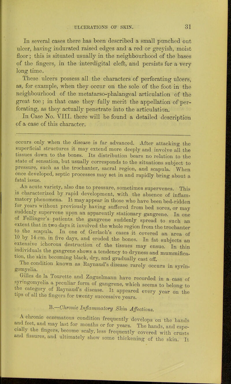 In several cases there has been described a small pimched out ulcer, having indurated raised edges and a red or greyish, moist floor; this is situated usually in the neighbourhood of the bases of the fingers, in the interdigital cleft, and persists for a very long time. These ulcers possess all the characters of perforating ulcers, as, for example, when they occur on the sole of the foot in the neighbourhood of the metatarso-phalangeal articulation of the great toe ; in that case they fully merit the appellation of per- forating, as they actually penetrate into the articulation. In Case No. VIII. there will be found a detailed description of a case of this character. occurs only when the disease is far advanced. After attacking the superficial structures it may extend more deeply and involve all the tissues down to the bones. Its distribution bears no relation to the state of sensation, but usually corresponds to the situations subject to pressure, such as the trochanter, sacral region, and scapula. When once developed, septic processes may set in and rapidly bring about a fatal issue. An acute variety, also due to pressure, sometimes supervenes. This is characterized by rapid development, with the absence of inflam- matory phenomena. It may appear in those who have been bed-ridden for years without previously having suffered from bed sores, or may suddenly supervene upon an apparently stationary gangrene. In one of Fellinger's patients the gangrene suddenly spread to such an extent that in two days it involved the whole region from the trochanter to the scapula. In one of Gerlach's cases it covered an area of 10 by 14 cm. m five days, and eroded the bones. In fat subjects an extensive ichorous destruction of the tissues may ensue. In thin individuals the gangrene shows a tendency to dryness and mummifica- tion, the skin becoming black, dry, and gradually cast off. The condition known as Raynaud's disease rarely occurs in svrin- gomyelia. Gilles de la Tourette and Zaguelmann have recorded in a case of syrmgomyelia a peculiar form of gangrene, which seems to belong to the categoiy of Raynaud's disease. It appeared every year on the tips o± all the fingers for twenty successive years. B.—Chronic Inflammatory Skin Affections. A chronic eczematous condition frequently develops on the hands and feet and may last for months or for years. The hands, and espe- cially the fingers, become scaly, less frequently covered with crusts and fissures, and ultimately show some thickening of the skin It