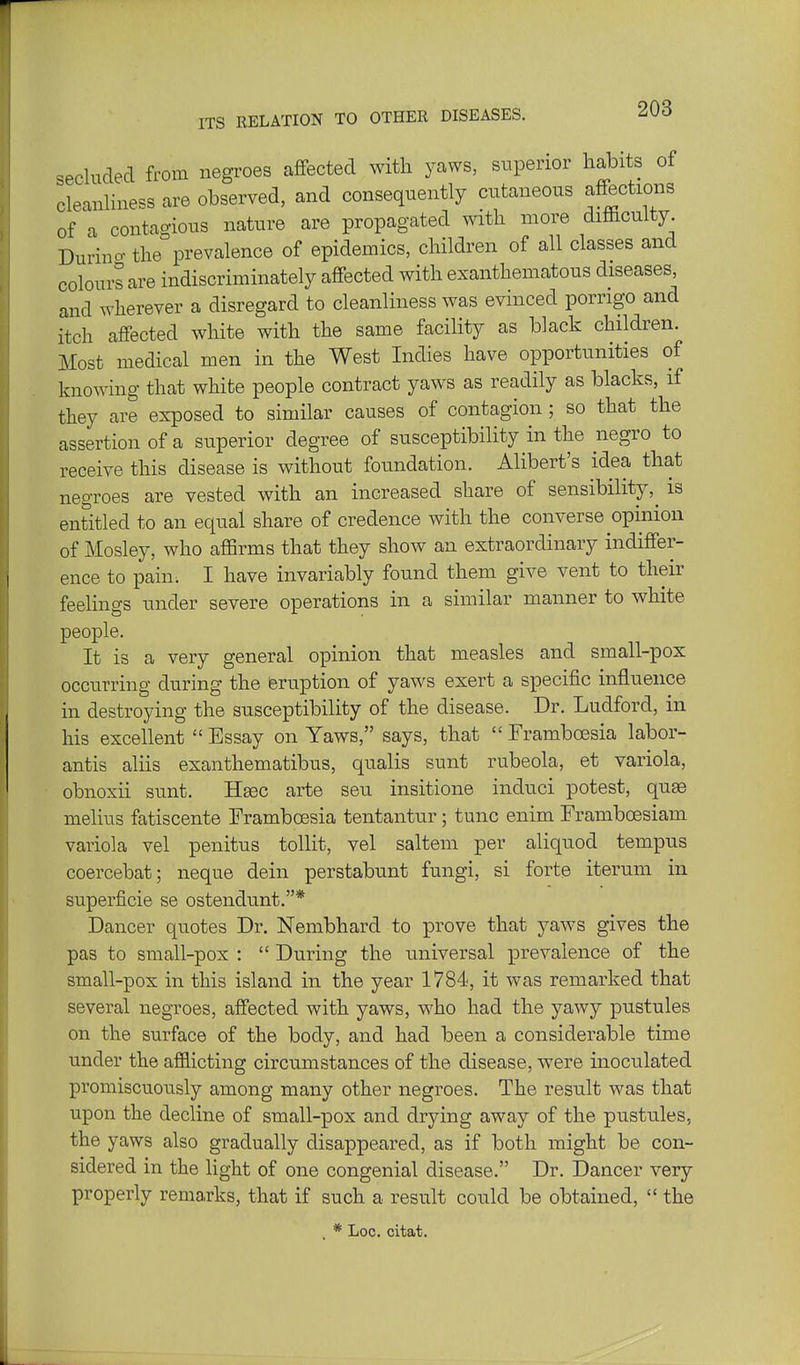 ITS RELATION TO OTHER DISEASES. secluded from negroes affected witli yaws, superior habits of cleanliness are observed, and consequently cutaneous affections of a contagious nature are propagated with more difficulty Durino- the prevalence of epidemics, children of all classes and colours are indiscriminately affected with exanthematous diseases, and wherever a disregard to cleanliness was evinced porrigo and itch affected white with the same facility as black children. Most medical men in the West Indies have opportunities of knowing that white people contract yaws as readily as blacks, if they are exposed to similar causes of contagion; so that the assertion of a superior degree of susceptibility in the negro to receive this disease is without foundation. Alibert's idea that negroes are vested with an increased share of sensibility,^ is entitled to an equal share of credence with the converse opinion of Mosley, who affirms that they show an extraordinary indiffer- ence to pain; I have invariably found them give vent to their feelings under severe operations in a similar manner to white people. It is a very general opinion that measles and small-pox occurring during the feruption of yaws exert a specific influence in destroying the susceptibility of the disease. Dr. Ludford, in his excellent  Essay on Yaws, says, that  Framboesia labor- antis aliis exanthematibus, qualis sunt rubeola, et variola, obnoxii sunt. Hegc arte seu insitione induci potest, qu^ melius fatiscente Frambcesia tentantur; tunc enim Frambcesiam variola vel penitus tollit, vel saltem per aliquod tempus coercebat; neque dein perstabunt fungi, si forte iterum in superficie se ostendunt.* Dancer quotes Dr. Nembhard to prove that yaws gives the pas to small-pox :  During the universal prevalence of the small-pox in this island in the year 1784, it was remarked that several negroes, affected with yaws, who had the yawy pustules on the surface of the body, and had been a considerable time under the afilicting circumstances of the disease, were inoculated promiscuously among many other negroes. The result was that upon the decline of small-pox and drying away of the pustules, the yaws also gradually disappeared, as if both might be con- sidered in the light of one congenial disease. Dr. Dancer very properly remarks, that if such a result could be obtained,  the * Log. citat.