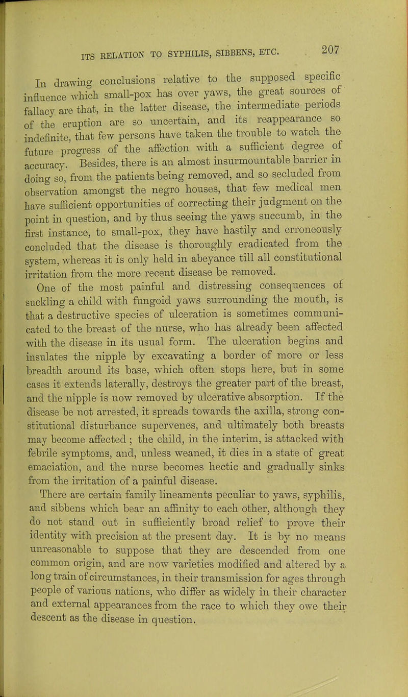 ITS RELATION TO SYPHILIS, SIBBENS, ETC. In drawing conclusions relative to the supposed specific influence which small-pox has over yaws, the great sources of fallacy are that, in the latter disease, the intermediate periods of the eruption are so uncertain, and its reappearance so indefinite, that few persons have taken the trouble to watch the future progress of the affection with a sufficient degree of accuracy. ^Besides, there is an almost insurmountable barrier in doing so, from the patients being removed, and so secluded from observation amongst the negro houses, that few medical men have sufficient opportunities of correcting their judgment on the point in question, and by thus seeing the yaws succumb, in the first instance, to small-pox, they have hastily and erroneously concluded that the disease is thoroughly eradicated from the system, whereas it is only held in abeyance till all constitutional irritation from the more recent disease be removed. One of the most painful and distressing consequences of suckling a child with fungoid yaws surrounding the mouth, is that a destructive species of ulceration is sometimes communi- cated to the breast of the nurse, who has already been affected with the disease in its usual form. The ulceration begins and insulates the nipple by excavating a border of more or less breadth around its base, which often stops here, but in some cases it extends laterally, destroys the greater part of the breast, and the nipple is now removed by ulcerative absorption. If the disease be not arrested, it spreads towards the axilla, strong con- stitutional disturbance supervenes, and ultimately both breasts may become affected ; the child, in the interim, is attacked with febrile symptoms, and, unless weaned, it dies in a state of great emaciation, and the nurse becomes hectic and gradually sinks from the irritation of a painful disease. There are certain family lineaments peculiar to yaws, syphilis, and sibbens which bear an affinity to each other, although they do not stand out in sufficiently broad relief to prove their identity with precision at the present day. It is by no means unreasonable to suppose that they are descended from one common origin, and are now varieties modified and altered by a long train of circumstances, in their transmission for ages through people of various nations, who differ as widely in their character and external appearances from the race to which they owe their descent as the disease in question.