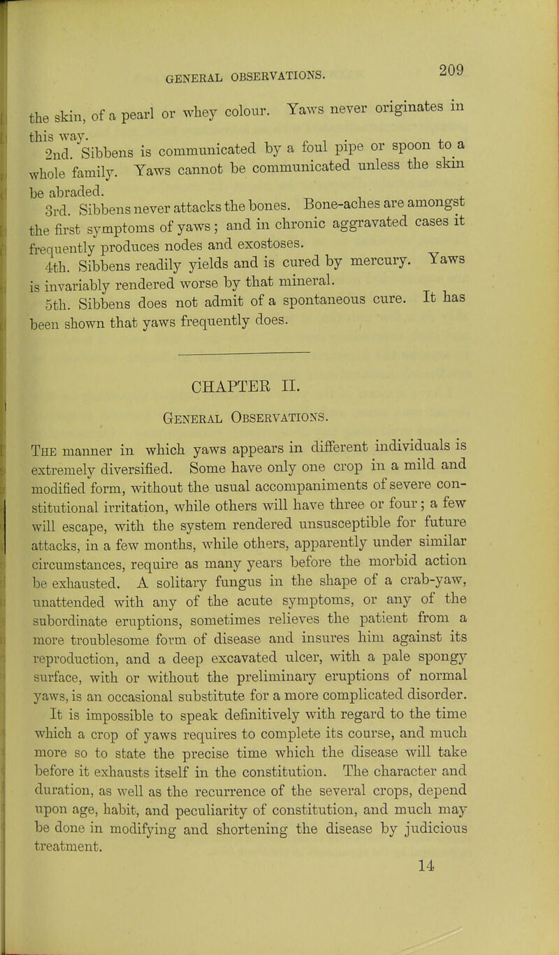 the skin, of a pearl or whey colour. Yaws never originates in this way. , . . 9na. Sibbens is communicated by a foul pipe or spoon to a whole family. Yaws cannot be communicated unless the skm be abraded. 3rd Sibbens never attacks the bones. Bone-aches are amongst the first symptoms of yaws; and in chronic aggravated cases it frequently produces nodes and exostoses. 4th. Sibbens readily yields and is cured by mercury. Yaws is invariably rendered worse by that mineral. 5th. Sibbens does not admit of a spontaneous cure. It has been shown that yaws frequently does. CHAPTER II. General Observations. The manner in which yaws appears in different individuals is extremely diversified. Some have only one crop in a mild and modified form, without the usual accompaniments of severe con- stitutional irritation, while others will have three or four; a few will escape, with the system rendered unsusceptible for future attacks, in a few months, while others, apparently under similar circumstances, require as many years before the morbid action be exhausted. A solitary fungus in the shape of a crab-yaw, unattended with any of the acute symptoms, or any of the subordinate eruptions, sometimes relieves the patient from a more troublesome form of disease and insures him against its reproduction, and a deep excavated ulcer, with a pale spongy surface, with or without the preliminary eruptions of normal yaws, is an occasional substitute for a more complicated disorder. It is impossible to speak definitively with regard to the time which a crop of yaws requires to complete its course, and much more so to state the precise time which the disease will take before it exhausts itself in the constitution. The character and duration, as well as the recurrence of the several crops, depend upon age, habit, and peculiarity of constitution, and much may be done in modifying and shortening the disease by judicious treatment. 14