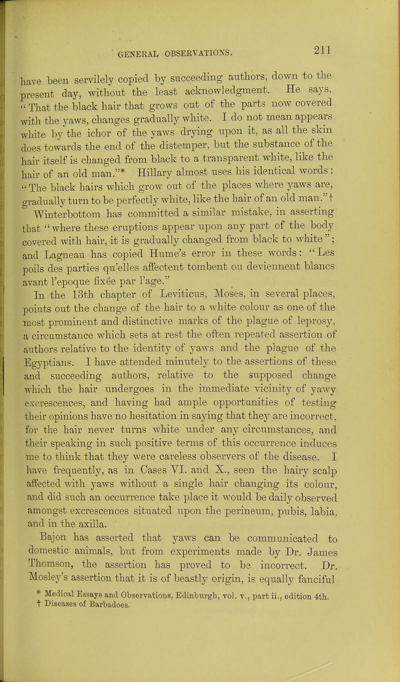 have been servilely copied by succeeding authors, down to the present day, without the least acknowledgment. He says,  That the black hair that grows out of the parts now covered with the yaws, changes gradually white. I do not mean appears white by the ichor of the yaws drying upon it, as all the skin does towards the end of the distemper, but the substance of the hair itself is changed from black to a transparent white, like the hair of an old man.* Hillary almost uses his identical words :  The black hairs which grow out of the places where yaws are, gradually turn to be perfectly white, like the hair of an old man. ! Winterbottom has committed a similar mistake, in asserting that where these eruptions appear upon any part of the body covered with hair, it is gradually changed from black to white ; and Lagneau has copied Hume's error in these words: Les polls des parties qu'elles affectent tombent ou deviennent blancs avant I'epoque fixee par I'age. In the 13th chapter of Leviticus, Moses, in several places, points out the change of the hair to a white colour as one of the most prominent and distinctive marks of the plague of leprosy, a circumstance which sets at rest the often repeated assertion of authors relative to the identity of jaws and the plague of the Egyptians. I have attended minutely to the assertions of these and succeeding authors, relative to the supposed change which the hair undergoes in the immediate vicinity of yawy excrescences, and having had ample opportunities of testing their opinions have no hesitation in saying that they are incorrect, for the hair never turns white under any circumstances, and their speaking in such positive terms of this occurrence induces me to think that they were careless observers of the disease. I have frequently, as in Cases VI. and X., seen the hairy scalp affected with yaws without a single hair changing its colour, and did such an occurrence take place it would be daily observed amongst excrescences situated upon the perineum, pubis, labia, and in the axilla. Bajon has asserted that yaws can be communicated to domestic animals, but from experiments made by Dr. James Thomson, the assertion has proved to be incorrect. Dr. Mosley's assertion that it is of beastly origin, is equally fanciful * Medical Essays and Observations, Edinburgh, vol. v., part ii., edition 4th. t Diseases of Barbadoes.