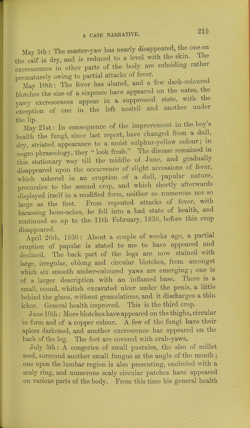 May 5th : The master-yaw has nearly disappeared, the one on the calf is dry, and is reduced to a level with the skm. ihe excrescences in other parts of the body are subsiding rather prematurely owing to partial attacks of fever. May 10th: The fever has abated, and a few dark-coloured blotches the size of a sixpence have appeared on the nates, the yawy excrescences appear in a suppressed state, with the exception of one in the left nostril and another under the lip. • 4.1, -u ' May 21st: In consequence of the improvement m the boys health the fungi, since last report, have changed from a dull, dry striated appearance to a moist sulphur-yellow colour; m negro phraseology, they  look fresh. The disease remained m this stationary way till the middle of June, and gradually disappeared upon the occurrence of slight accessions of fever, which ushered in an eruption of a dull, papular nature, precursive to the second crop, and which shortly afterwards displayed itself in a modified form, neither so numerous nor so large as the first. From repeated attacks of fever, with harassing bone-aches, he fell into a bad state of health, and continued so up to the 11th February, 1830, before this crop disappeared. April 26th, 1830 : About a couple of weeks ago, a partial eruption of papula is stated to me to have appeared and declined. The back part of the legs are now stained with large, irregular, oblong and circular blotches, from amongst which six smooth amber-coloured yaws are emerging; one is of a larger description with an inflamed base. There is a small, round, whitish excavated ulcer under the penis, a little behind the glans, without granulations, and it discharges a thin ichor. General health improved. This is the third crop. June 10th: More blotches have appeared on the thighs, circular in form and of a copper colour. A few of the fungi have their apices darkened, and another excrescence has appeared on the back of the leg. The feet are covered with crab-yaws. July 5th: A congeries of small pustules, the size of millet seed, surround another small fungus at the angle of the mouth; one upon the lumbar region is also presenting, encircled with a scaly ring, and numerous scaly circular patches have appeared on various parts of the body. From this time his general health