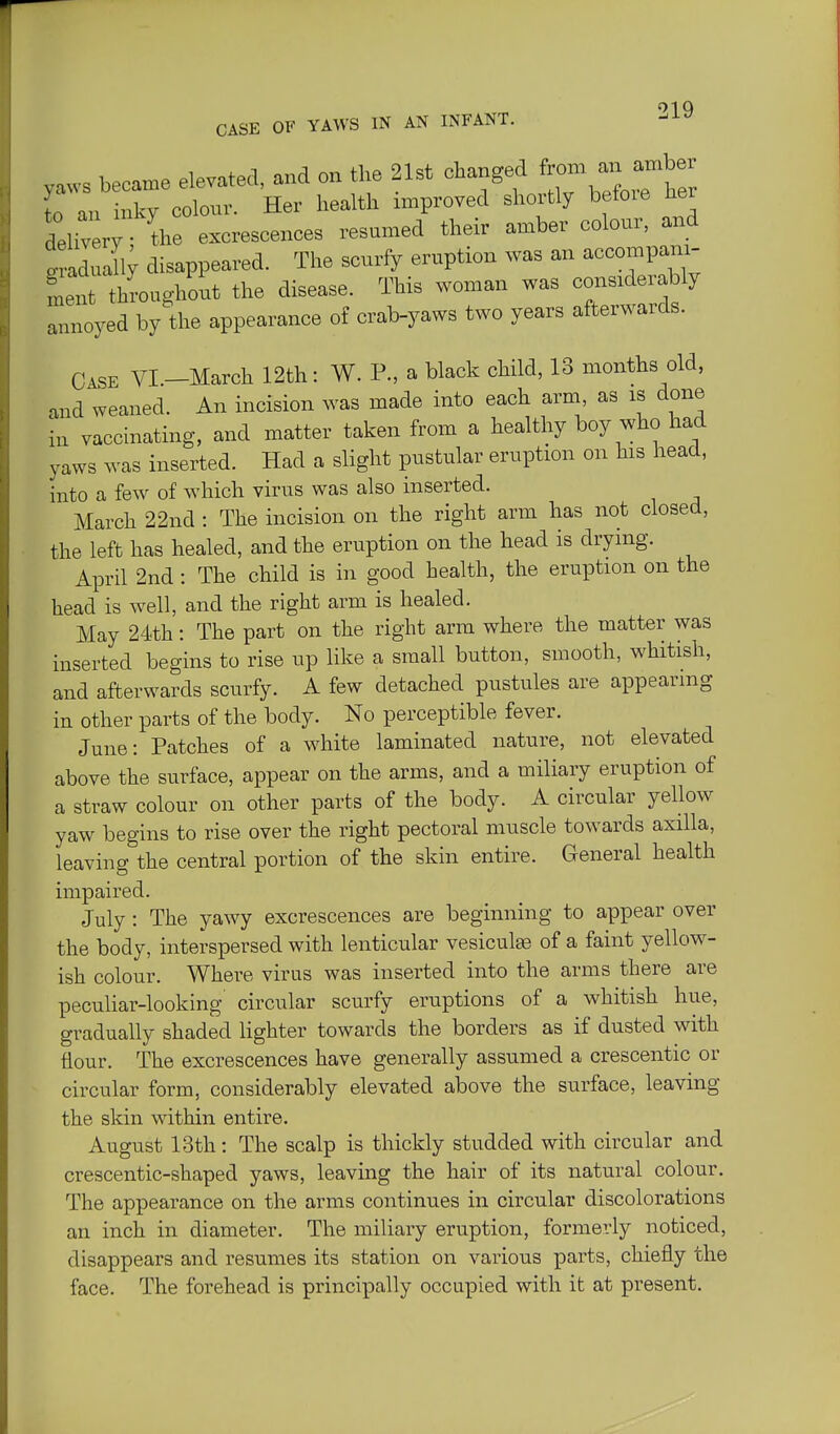 01 Q CASE OF YAWS IN AN INFANT. --^^ yaws becaxne elevated, and on the 21st ^^-^f J^^^^^^^^ter to an inky colour. Her health improved shortly betoie Her delivery the excrescences resumed their amber colour, and Saduali; disappeared. The scurfy eruption was an accompani- ment throughout the disease. This woman was considerably annoyed by the appearance o£ crab-yaws two years afterwards. Case VI -March 12th: W. P., a black child, 13 months old, and weaned. An incision was made into each arm, as is done in vaccinating, and matter taken from a healthy boy who had yaws was inserted. Had a slight pustular eruption on his head, into a few of which virus was also inserted. March 22nd : The incision on the right arm has not closed, the left has healed, and the eruption on the head is drying. April 2nd: The child is in good health, the eruption on the head is well, and the right arm is healed. May 24th: The part on the right arm where the matter was inserted begins to rise up like a small button, smooth, whitish, and afterwards scurfy. A few detached pustules are appearing in other parts of the body. No perceptible fever. June: Patches of a white laminated nature, not elevated above the surface, appear on the arms, and a miliary eruption of a straw colour on other parts of the body. A circular yellow yaw begins to rise over the right pectoral muscle towards axilla, leaving the central portion of the skin entire. General health impaired. July: The yawy excrescences are beginning to appear over the body, interspersed with lenticular vesiculae of a faint yellow- ish colour. Where virus was inserted into the arms there are pecuhar-looking circular scurfy eruptions of a whitish hue, gradually shaded hghter towards the borders as if dusted with flour. The excrescences have generally assumed a crescentic or circular form, considerably elevated above the surface, leaving the skin within entire. August 13th: The scalp is thickly studded with circular and crescentic-shaped yaws, leaving the hair of its natural colour. The appearance on the arms continues in circular discolorations an inch in diameter. The miliary eruption, formerly noticed, disappears and resumes its station on various parts, chiefly the face. The forehead is principally occupied with it at present.