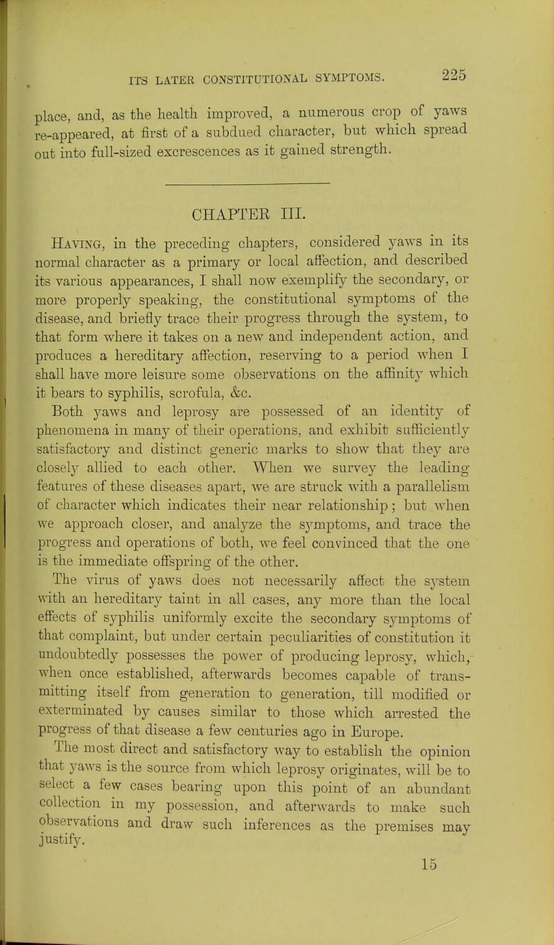 ITS LATER CONSTITUTIONAL SYMPTOxMS. place, and, as the health improved, a numerous crop of yaws re-appeared, at first of a subdued character, but which spread out into full-sized excrescences as it gained strength. CHAPTER III. Having, in the preceding chapters, considered yaws in its normal character as a primary or local affection, and described its various appearances, I shall now exemplify the secondary, or more properly speaking, the constitutional symptoms of the disease, and briefly trace their progress through the system, to that form where it takes on a new and independent action, and produces a hereditary affection, reserving to a period when I shall have more leisure some observations on the affinity which it bears to syphilis, scrofula, &c. Both yaws and leprosy are possessed of an identity of phenomena in many of their operations, and exhibit sufficiently satisfactory and distinct generic marks to show that they are closefy allied to each other. When we survey the leading- features of these diseases apart, we are struck with a parallelism of character which indicates tlieir near relationship; but when we approach closer, and analyze the S3''mptoms, and trace the progress and operations of both, we feel convinced that the one is the immediate offspring of the other. The virus of yaws does not necessarily affect the system with an hereditary taint in all cases, any more than the local effects of syphilis uniformly excite the secondary symptoms of that complaint, but under certain peculiarities of constitution it undoubtedly possesses the power of producing leprosy, which, when once established, afterwards becomes capable of trans- mitting itself from generation to generation, till modified or exterminated by causes similar to those which arrested the progress of that disease a few centuries ago in Europe. The most direct and satisfactory way to establish the opinion that yaws is the source from which leprosy originates, will be to select a few cases bearing upon this point of an abundant collection in my possession, and afterwards to make such observations and draw such inferences as the premises may justify. 15