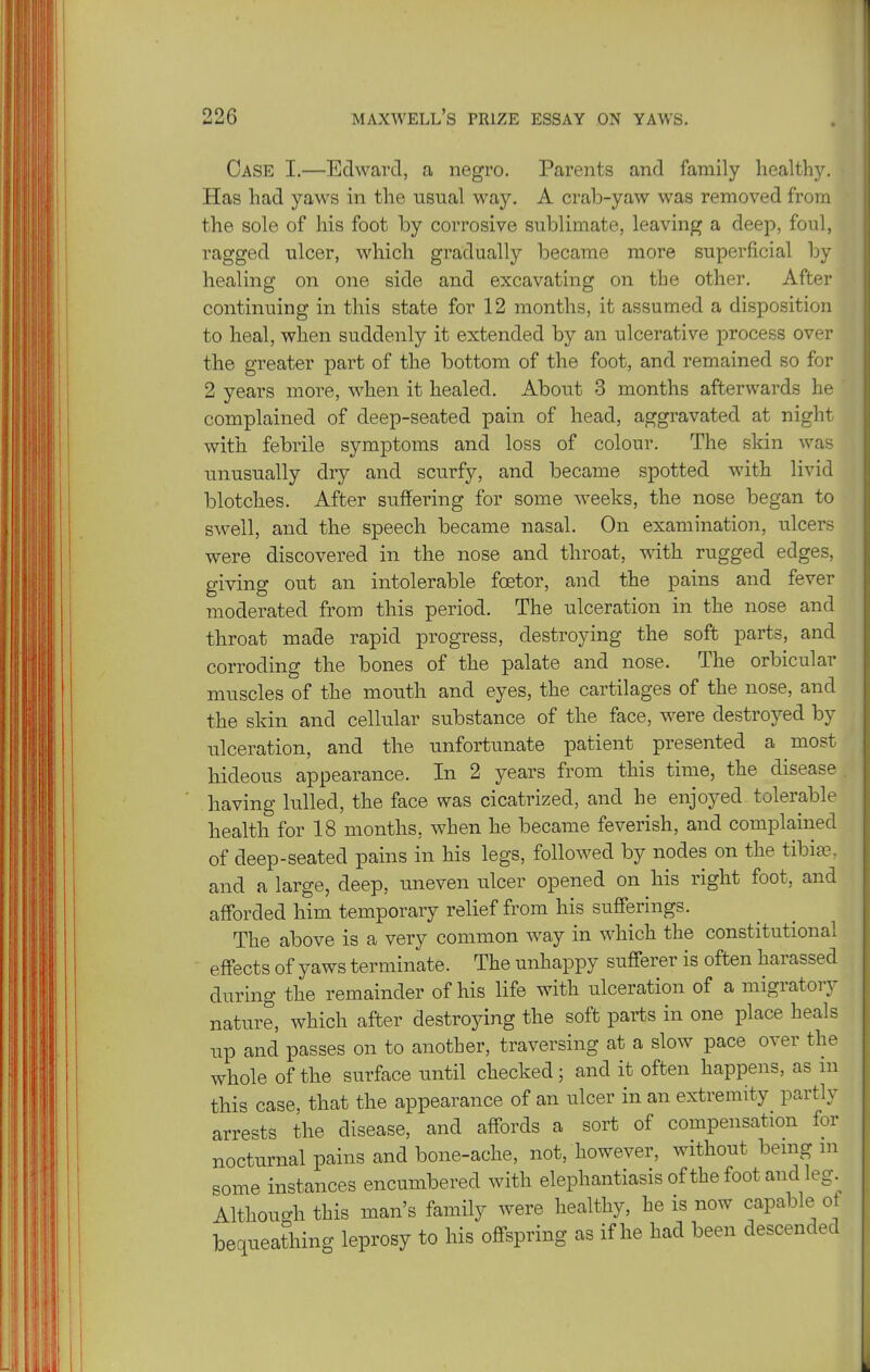 Case I.—Edward, a negro. Parents and family liealth3\ Has had yaws in the usual way. A crab-yaw was removed from the sole of his foot by corrosive sublimate, leaving a deep, foiil, ragged ulcer, which gradually became more superficial by healing on one side and excavating on the other. After continuing in this state for 12 months, it assumed a disposition to heal, when suddenly it extended by an ulcerative process over the greater part of the bottom of the foot, and remained so for 2 years more, when it healed. About 3 months afterwards he ' complained of deep-seated pain of head, aggravated at night with febrile symptoms and loss of colour. The skin was unusually dry and scurfy, and became spotted with livid blotches. After suffering for some weeks, the nose began to swell, and the speech became nasal. On examination, ulcers were discovered in the nose and throat, with rugged edges, giving out an intolerable foetor, and the pains and fever moderated from this period. The ^Ilceration in the nose and throat made rapid progress, destroying the soft parts, and corroding the bones of the palate and nose. The orbicular muscles of the mouth and eyes, the cartilages of the nose, and the skin and cellular substance of the face, were destroyed by ulceration, and the unfortimate patient presented a most hideous appearance. In 2 years from this time, the disease having lulled, the face was cicatrized, and he enjoyed tolerable health for 18 months, when he became feverish, and complained of deep-seated pains in his legs, followed by nodes on the tibias, and a large, deep, uneven ulcer opened on his right foot, and afforded him temporary relief from his sufferings. The above is a very common way in which the constitutional effects of yaws terminate. The unhappy sufferer is often harassed during the remainder of his life with ulceration of a migratory nature, which after destroying the soft parts in one place heals up and passes on to another, traversing at a slow pace over the whole of the surface until checked; and it often happens, as m this case, that the appearance of an ulcer in an extremity partly arrests the disease, and affords a sort of compensation for nocturnal pains and bone-ache, not, however, without bemg ni some instances encumbered with elephantiasis of the foot and leg.^ Although this man's family were healthy, he is now capable ot bequeathing leprosy to his offspring as if he had been descended