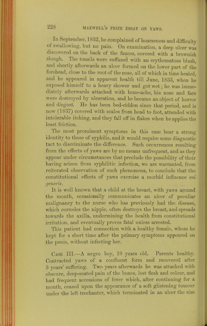 In September, 1832, he complained of hoarseness and difficulty of swallowing, but no pain. On examination, a deep ulcer was discovered on the back of the fauces, covered with a brownish slough. The tonsils were suffused with an erythematous blush, and shortly afterwards an ulcer formed on the lower part of the forehead, close to the root of the nose, all of which in time healed, and he appeared in apparent health till June, 1833, when he exposed himself to a heavy shower and got wet; he was imme- diately afterwards attacked with bone-ache, his nose and face were destroyed by ulceration, and he became an object of horror and disgust. He has been bed-ridden since that period, and is now (1837) covered with scales from head to foot, attended with intolerable itching, and they fall oflf in flakes when he applies the least friction. The most prominent symptoms in this case bear a strong identity to those of syphilis, and it would require some diagnostic tact to discriminate the difference. Such occurrences resulting from the effects of yaws are by no means unfrequent, and as they appear under circumstances that preclude the possibility of their having arisen from syphilitic infection, we are warranted, from reiterated observation of such phenomena, to conclude that the constitutional effects of yaws exercise a morbid influence sui generis. It is well known tliat a child at the breast, with yaws around the mouth, occasionally communicates an ulcer of peculiar malignancy to the nurse who has previously had the disease, which corrodes the nipple, often destroys the breast, and spreads towards the axilla, undermining the health from constitutional irritation, and eventually proves fatal unless arrested. This patient had connection with a healthy female, whom he kept for a short time after the primary symptoms appeared on the penis, without infecting her. Case III.—A negro boy, 10 years old. Parents healthy. Contracted yaws of a confluent form and recovered after 3 years' suffering. Two years afterwards he was attacked with obscure, deep-seated pain of the bones, lost flesh and colour, and had frequent accessions of fever which, after continuing for a month, ceased upon the appearance of a soft glistening tumour under the left trochanter, which terminated in an ulcer the size