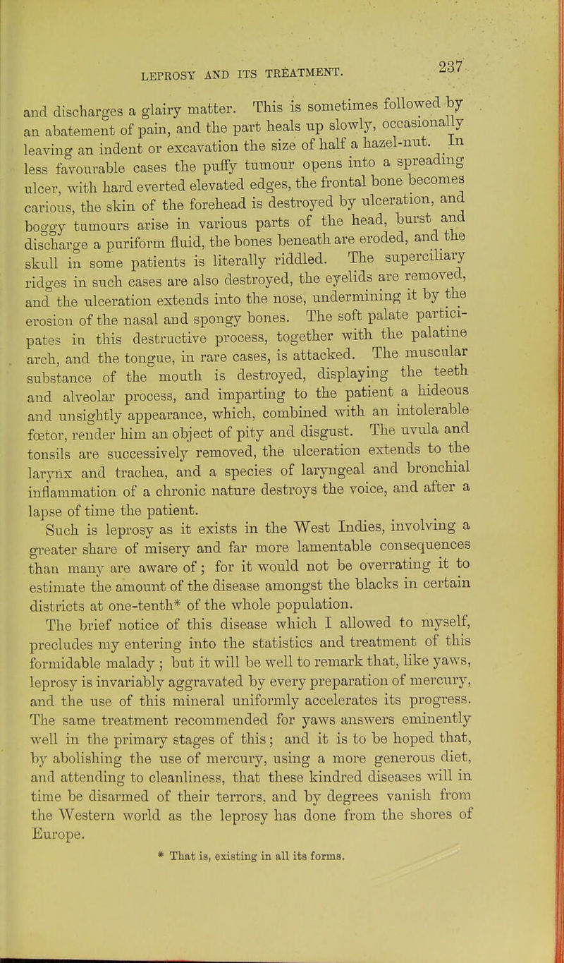 and discharges a glairy matter. This is sometimes followed by an abatement of pain, and the part heals up slowly, occasionally leavino- an indent or excavation the size of half a hazel-nnt. _ in less favourable cases the puffy tumour opens into a spreading ulcer with hard everted elevated edges, the frontal bone becomes carious, the skin of the forehead is destroyed by ulceration, and boo-gy tumours arise in various parts of the head, burst and dis^charo-e a puriform fluid, the bones beneath are eroded, and the skull in some patients is literally riddled. The superciliary ridges in such cases are also destroyed, the eyelids are removed, and the ulceration extends into the nose, undermining it by the erosion of the nasal and spongy bones. The soft palate partici- pates in this destructive process, together with the palatine arch, and the tongue, in rare cases, is attacked. The muscular substance of the mouth is destroyed, displaying the teeth and alveolar process, and imparting to the patient a hideous and unsightly appearance, which, combined with an intolerable foetor, render him an object of pity and disgust. The uvula and tonsils are successively removed, the ulceration extends to the larynx and trachea, and a species of laryngeal and bronchial inflammation of a chronic nature destroys the voice, and after a lapse of time the patient. Such is leprosy as it exists in the West Indies, involving a gi-eater share of misery and far more lamentable consequences than many are aware of; for it would not be overrating it to estimate the amount of the disease amongst the blacks in certain districts at one-tenth* of the whole population. The brief notice of this disease which I allowed to myself, precludes my entering into the statistics and treatment of this formidable malady ; but it will be well to remark that, like yaws, leprosy is invariably aggravated by every preparation of mercury, and the use of this mineral uniformly accelerates its progress. The same treatment recommended for yaws answers eminently well in the primary stages of this; and it is to be hoped that, by abolishing the use of mercury, using a more generous diet, and attending to cleanliness, that these kindred diseases will in time be disarmed of their terrors, and by degrees vanish from the Western world as the leprosy has done from the shores of Europe. * That is, existing in all its forms.