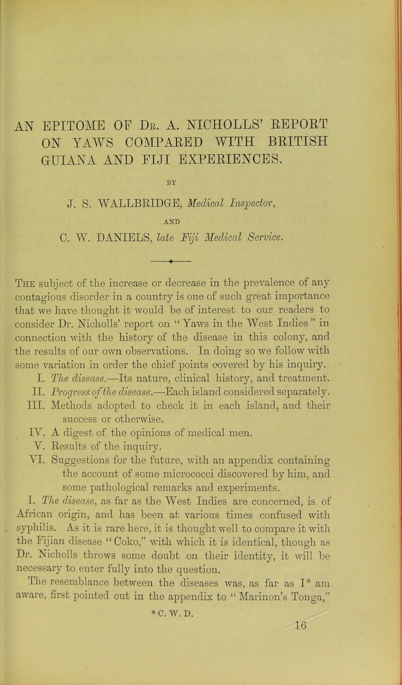 AN EPITOME OF De. A. NICHOLLS' REPORT ON YAWS COMPARED WITH BRITISH GUIANA AND FIJI EXPERIENCES. BY J. S. WALLBRIDGE, Medical Inspector, AND 0. W. DANIELS, Icde Fiji Medical Service. The subject of tlie increase or decrease in the prevalence of any contagions disorder in a country is one of sucli great importance that we have thought it would be of interest to our readers to consider Dr. Nicholls' report on  Yaws in the West Indies  in connection with the history of the disease in this colony, and the results of our own observations. In doing so we follow with some variation in order the chief points covered by his inquiry. I. The disease.—Its nature, clinical history, and treatment. II. Progress of the disease.—Each island considered separately. III. Methods adopted to check it in each island, and their success or otherwise. IV. A digest of the opinions of medical men. V. Results of the inquiry. VI. Suggestions for the future, with an appendix containing the account of some micrococci discovered by him, and some pathological remarks and experiments. I. The disease, as far as the West Indies are concerned, is of African origin, and has been at various times confused with syphilis. As it is rare here, it is thought well to compare it with the Fijian disease  Coko, with which it is identical, though as Dr. Nicholls throws some doubt on their identity, it will be necessary to enter fully into the question. The resemblance between the diseases was, as far as P am aware, first pointed out in the appendix to  Marinon's Tonga, *C. w. D. 16