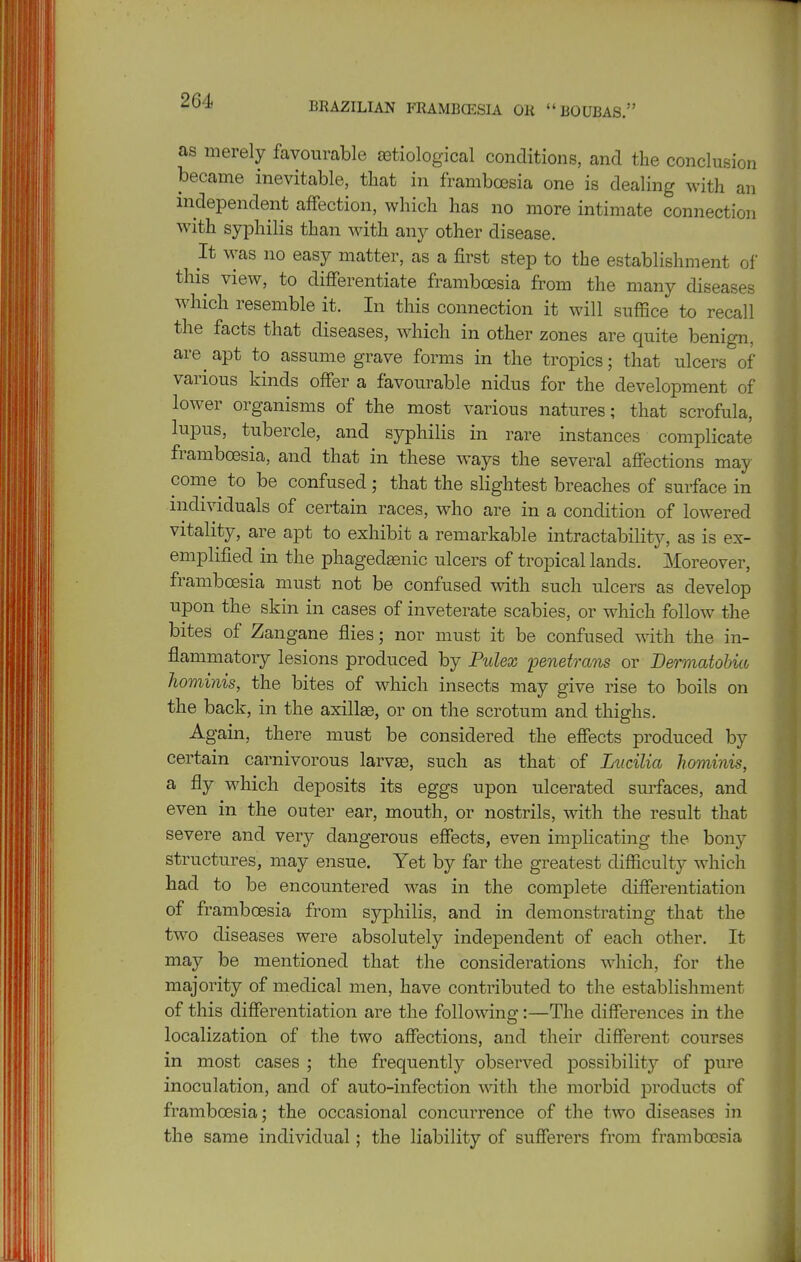 BRAZILIAN FRAMBCESIA OR BOUBAS. as merely favourable etiological conditions, and the conclusion became inevitable, that in framboesia one is dealing with an independent affection, which has no more intimate connection with syphilis than Mdth any other disease. It was no easy matter, as a iirst step to the establishment of this view, to differentiate framboesia from the many diseases which resemble it. In this connection it will suffice to recall the facts that diseases, which in other zones are quite benign, are apt to assume grave forms in the tropics; that ulcers of various kinds offer a favourable nidus for the development of lower organisms of the most various natures; that scrofula, lupus, tubercle, and syphilis in rare instances complicate framboesia, and that in these ways the several affections may come to be confused ; that the slightest breaches of surface in individuals of certain races, who are in a condition of lowered vitality, are apt to exhibit a remarkable intractability, as is ex- emplified in the phagedasnic ulcers of tropical lands. Moreover, framboesia must not be confused with such ulcers as develop upon the skin in cases of inveterate scabies, or which follow the bites of Zangane flies; nor must it be confused with the in- flammatory lesions produced by Pulex penetrans or Dermatobut hominis, the bites of which insects may give rise to boils on the back, in the axillae, or on the scrotum and thighs. Again, there must be considered the effects produced by certain carnivorous larvEe, such as that of Lucilia hominis, a fly which deposits its eggs upon ulcerated surfaces, and even in the outer ear, mouth, or nostrils, with the result that severe and very dangerous effects, even implicating the bony structures, may ensue. Yet by far the greatest difficulty which had to be encountered was in the complete differentiation of framboesia from syphilis, and in demonstrating that the two diseases were absolutely independent of each other. It may be mentioned that the considerations which, for the majority of medical men, have contributed to the establishment of this differentiation are the following:—The differences in the localization of the two affections, and their different courses in most cases ; the frequently observed possibility of pure inoculation, and of auto-infection with the morbid products of framboesia; the occasional concurrence of the two diseases in the same individual; the liability of sufferers from framboesia