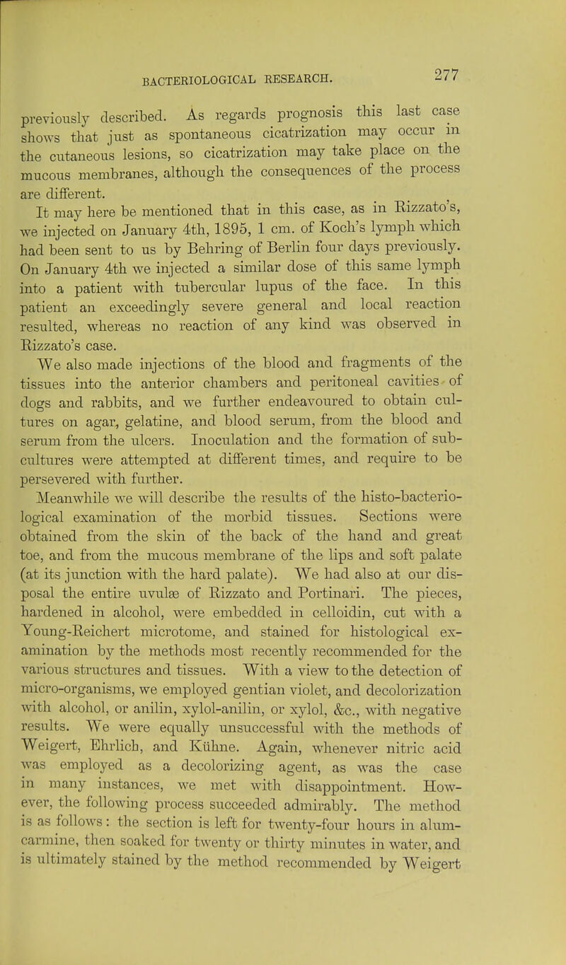 BACTERIOLOGICAL RESEARCH. previously described. As regards prognosis this last case shows that just as spontaneous cicatrization may occur m the cutaneous lesions, so cicatrization may take place on the mucous membranes, although the consequences of the process are different. It may here be mentioned that in this case, as in Kizzato's, we injected on January 4th, 1895, 1 cm. of Koch's lymph which had been sent to us by Behring of Berlin four days previously. On January 4th we injected a similar dose of this same lymph into a patient with tubercular lupus of the face. In this patient an exceedingly severe general and local reaction resulted, whereas no reaction of any kind was observed in Eizzato's case. VVe also made injections of the blood and fragments of the tissues into the anterior chambers and peritoneal cavities of dogs and rabbits, and we further endeavoured to obtain cul- tures on agar, gelatine, and blood serum, from the blood and serum from the ulcers. Inoculation and the formation of sub- cultures were attempted at different times, and require to be persevered with further. Meanwhile we will describe the results of the histo-bacterio- logical examination of the morbid tissues. Sections were obtained from the skin of the back of the hand and great toe, and from the mucous membrane of the lips and soft palate (at its jvmction with the hard palate). We had also at our dis- posal the entire uvulge of Rizzato and Portinari. The pieces, hardened in alcohol, were embedded in celloidin, cut wdth a Young-Reichert microtome, and stained for histological ex- amination by the methods most recently recommended for the various structures and tissues. With a view to the detection of micro-organisms, we employed gentian violet, and decolorization with alcohol, or anilin, xylol-anilin, or xylol, &c., with negative results. We were equally unsuccessful with the methods of Weigert, Ehrhch, and Kiihne. Again, whenever nitric acid was employed as a decolorizing agent, as was the case in many instances, we met with disappointment. How- ever, the following process succeeded admirably. The method is as follows: the section is left for twenty-four hours in alum- carmine, then soaked for twenty or thirty minutes in water, and is ultimately stained by the method recommended by Weigert