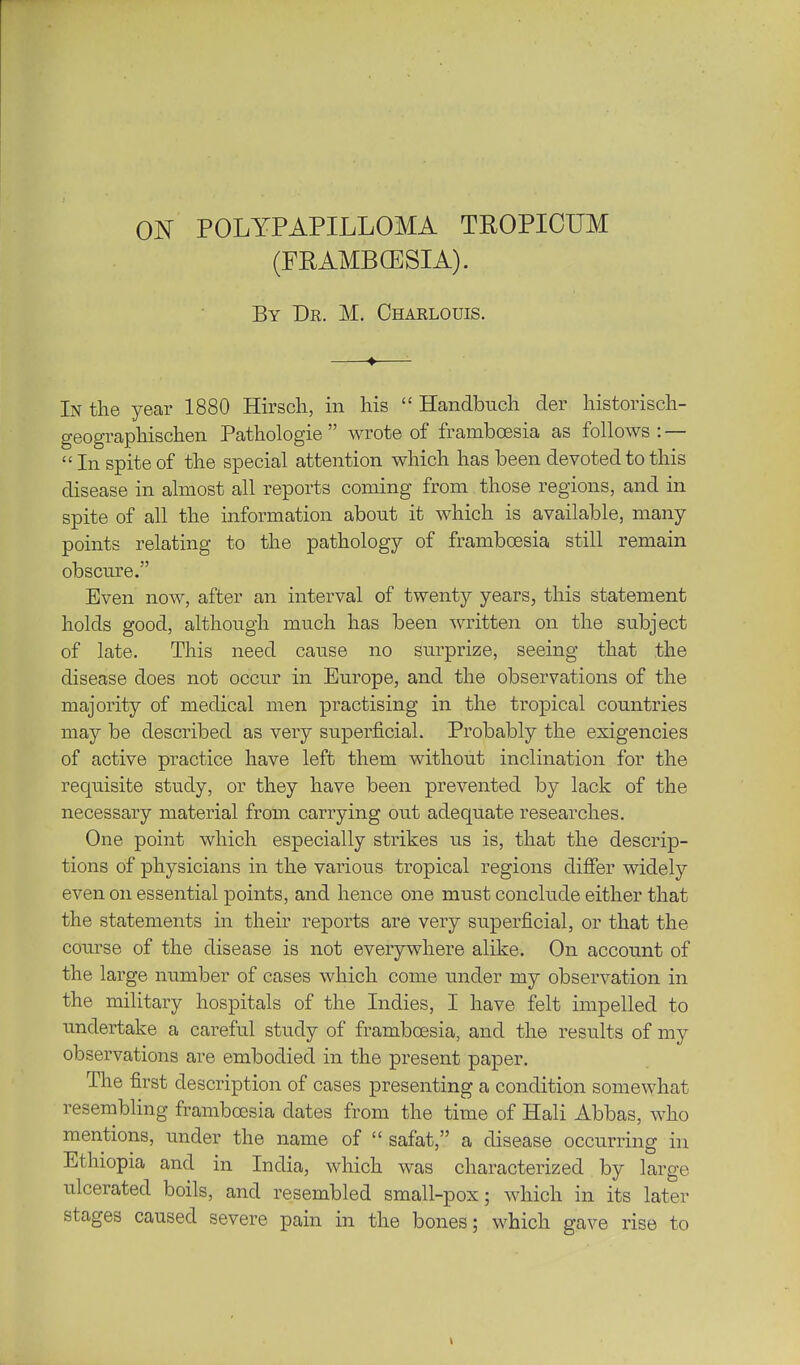 (FEAMBGESIA). By Dr. M. Charlouis. In the year 1880 Hirsch, in his  Handbuch der historisch- geographischen Pathologie  wrote of framboesia as follows : — In spite of the special attention which has been devoted to this disease in almost all reports coming from those regions, and in spite of all the information about it which is available, many points relating to the pathology of frambcesia still remain obsciu^e. Even now, after an interval of twenty years, this statement holds good, although much has been written on the subject of late. This need cause no surprize, seeing that the disease does not occur in Europe, and the observations of the majority of medical men practising in the tropical countries may be described as very superficial. Probably the exigencies of active practice have left them without inclination for the requisite study, or they have been prevented by lack of the necessary material from carrying out adequate researches. One point which especially strikes us is, that the descrip- tions of physicians in the various tropical regions differ widely even on essential points, and hence one must conclude either that the statements in their reports are very superficial, or that the course of the disease is not everywhere alike. On account of the large number of cases which come under my observation in the military hospitals of the Indies, I have felt impelled to undertake a careful study of framboesia, and the results of my observations are embodied in the present paper. The first description of cases presenting a condition somewhat resembling framboesia dates from the time of Hali Abbas, who mentions, under the name of  safat, a disease occurring in Ethiopia and in India, which was characterized by large ulcerated boils, and resembled small-pox; which in its later stages caused severe pain in the bones; which gave rise to